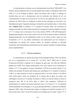 Matériels et méthodes


       La transformation est réalisée avec un électroporateur Gene Pulser® (BIO-RAD®). Les
bactéries électrocompétentes (40 µl) sont décongelées dans la glace et mélangées à 60µl d’eau
stérile et 2 µl de mélange de ligation. Après cinq minutes dans la glace, le mélange est
transféré dans une cuve à électroporation dont les électrodes sont distantes de 0,2 cm.
L’électroporateur est réglé sur une tension de 12,5 kV/cm, une capacitance de 25 µF, et une
résistance de 200   . Dans ces conditions, la durée du choc électrique est d’environ 6 ms.
Immédiatement après l’impulsion électrique, les bactéries sont transférées dans 1 ml de milieu
SOC (Tableau M.2) et incubées à 37 °C pendant 30 minutes. Deux cent microlitres du
mélange sont étalés sur milieu solide en présence du marqueur de sélection adéquat et incubés
à 37 °C. Lorsque cela est nécessaire, 40 µl d’une solution d’IPTG à 100 mM (Isopropyl-β-
thiogalactopyranoside) et 40 µl d’une solution à 2% de X-Gal (5-bromo-4-chloro-3-indolyl-β-
D-galactopyranoside) ont été préalablement étalés sur les boites de Pétri. Après une nuit
d’incubation à 37 °C, les cellules transformées sont sélectionnées par leur résistance à
l’antibiotique. En fonction des vecteurs utilisés, les bactéries contenant un plasmide
recombinant sont éventuellement sélectionnées par leur capacité à produire la β-galactosidase
par α-complémentation.


                    9.1.2. Chimiocompétentes

       La transformation au chlorure de calcium (CaCl2) (Mandel & Higa, 1970) a été utilisée
lors de la transformation de la souche d’E. coli BL21 Star™ (DE3) par le vecteur
d’expression pET28a(+) contenant soit la séquence du gène pgk, soit celles des différents
peptides de la PGK. Pour chaque transformation, trois ml de culture ont été ensemencés et
incubés à 37 °C sous agitation. Lorsque l’absorbance à 550 nm de la culture atteint 0,7, les
cellules sont incubées 30 minutes dans la glace puis centrifugées à 4 °C, pendant 10 minutes à
5 000 g. Le culot bactérien est remis en suspension dans 2 ml d’une solution à 54 mM de
CaCl2 stérile glacée. Après une incubation de 15 minutes dans la glace, les cellules sont
centrifugées à nouveau à 4 °C pendant 10 minutes à 5 000 g. Le culot de cellules est remis en
suspension dans 200 µl de CaCl2 glacé et stérile. Pour augmenter l’efficacité de
transformation, les cellules sont ensuite conservées entre 4 et 12 heures à 4 °C. Les bactéries
chimiocompétentes sont mélangées à 1-2 µg de plasmide (pET28a(+) contenant les différents
fragments ADN). Après 30 minutes dans la glace, le mélange est incubé 60 secondes à 42 °C
dans un bain-marie. Puis 1 ml de LB est ajouté sur le mélange qui est incubé 1 heure à 37 °C


                                             117
 