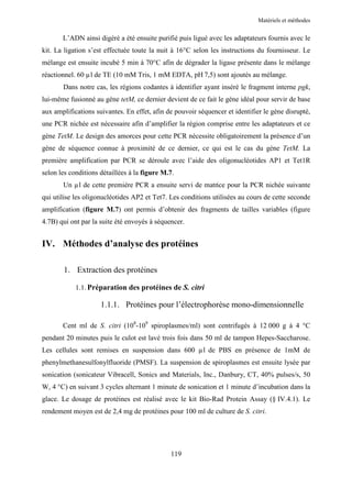 Matériels et méthodes


       L’ADN ainsi digéré a été ensuite purifié puis ligué avec les adaptateurs fournis avec le
kit. La ligation s’est effectuée toute la nuit à 16°C selon les instructions du fournisseur. Le
mélange est ensuite incubé 5 min à 70°C afin de dégrader la ligase présente dans le mélange
réactionnel. 60 µl de TE (10 mM Tris, 1 mM EDTA, pH 7,5) sont ajoutés au mélange.
       Dans notre cas, les régions codantes à identifier ayant inséré le fragment interne pgk,
lui-même fusionné au gène tetM, ce dernier devient de ce fait le gène idéal pour servir de base
aux amplifications suivantes. En effet, afin de pouvoir séquencer et identifier le gène disrupté,
une PCR nichée est nécessaire afin d’amplifier la région comprise entre les adaptateurs et ce
gène TetM. Le design des amorces pour cette PCR nécessite obligatoirement la présence d’un
gène de séquence connue à proximité de ce dernier, ce qui est le cas du gène TetM. La
première amplification par PCR se déroule avec l’aide des oligonucléotides AP1 et Tet1R
selon les conditions détaillées à la figure M.7.
       Un µl de cette première PCR a ensuite servi de matrice pour la PCR nichée suivante
qui utilise les oligonucléotides AP2 et Tet7. Les conditions utilisées au cours de cette seconde
amplification (figure M.7) ont permis d’obtenir des fragments de tailles variables (figure
4.7B) qui ont par la suite été envoyés à séquencer.


IV. Méthodes d’analyse des protéines

       1. Extraction des protéines

            1.1. Préparation des protéines de S. citri

                     1.1.1. Protéines pour l’électrophorèse mono-dimensionnelle

       Cent ml de S. citri (108-109 spiroplasmes/ml) sont centrifugés à 12 000 g à 4 °C
pendant 20 minutes puis le culot est lavé trois fois dans 50 ml de tampon Hepes-Saccharose.
Les cellules sont remises en suspension dans 600 µl de PBS en présence de 1mM de
phenylmethanesulfonylfluoride (PMSF). La suspension de spiroplasmes est ensuite lysée par
sonication (sonicateur Vibracell, Sonics and Materials, Inc., Danbury, CT, 40% pulses/s, 50
W, 4 °C) en suivant 3 cycles alternant 1 minute de sonication et 1 minute d’incubation dans la
glace. Le dosage de protéines est réalisé avec le kit Bio-Rad Protein Assay (§ IV.4.1). Le
rendement moyen est de 2,4 mg de protéines pour 100 ml de culture de S. citri.




                                              119
 