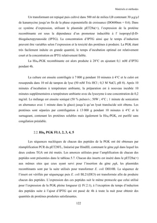 Matériels et méthodes


       Un transformant est repiqué puis cultivé dans 500 ml de milieu LB contenant 30 µg/µl
de kanamycine jusqu’en fin de la phase exponentielle de croissance (DO600nm = 0.6). Dans
ce système d’expression, utilisant le plasmide pET28a(+), l’expression de la protéine
recombinante est sous la dépendance d’un promoteur inductible à l' isopropyl-β-D-
thiogalactopyranoside (IPTG). La concentration d’IPTG ainsi que le temps d’induction
peuvent être variables selon l’expression et la toxicité des protéines à produire. La PGK étant
très facilement induite en grande quantité, le temps d’incubation optimal est relativement
court et la concentration en IPTG relativement faible.
       La His6-PGK recombinante est alors produite à 28°C en ajoutant 0,1 mM d’IPTG
pendant 4h.


       La culture est ensuite centrifugée à 7 000 g pendant 10 minutes à 4°C et le culot est
resuspendu dans 10 ml de tampon de lyse (50 mM Tris HCl ; 0,3 M NaCl, pH 8). Après 10
minutes d’incubation à température ambiante, la préparation est à nouveau incubée 10
minutes supplémentaires a température ambiante avec du lysozyme à une concentration de 0,2
mg/ml. Le mélange est ensuite soniqué (50 % pulses/s ; 50W ; 4°C ; 1 minute de sonication
en alternance avec 1 minute dans la glace) jusqu’à qu’un lysat translucide soit obtenu. Les
protéines sont séparées par centrifugation à 13 000 g pendant 10 minutes à 4°C et le
surnageant, contenant les protéines solubles mais également la His6-PGK, est purifié sans
congélation préalable.


              2.2. His6 PGK FL1, 2, 3, 4, 5

       Les séquences nucléiques de chacun des peptides de la PGK ont été obtenues par
réamplification PCR du pET28FL, linéarisé par HindIII, contenant le gène pgk dans lequel les
deux codons TGA ont été mutés. Les amorces utilisées pour l’amplification de chacun des
peptides sont présentées dans le tableau 5.7. Chacun des inserts est inséré dans le pET28a(+)
aux mêmes sites que ceux ayant servi pour l’insertion du gène pgk, les plasmides
recombinants sont par la suite utilisés pour transformer E. coli DH10B. La séquence de
l’insert est vérifiée par séquençage puis E. coli BL21(DE3) est transformée afin de produire
chacun des peptides. L’expression des ces peptides suit le même protocole que celui utilisé
pour l’expression de la PGK pleine longueur (§ IV.2.1), à l’exception du temps d’induction
des peptides suite à l’ajout d’IPTG qui est passé de 4h à toute la nuit pour obtenir des
quantités de protéines produites satisfaisantes.

                                               122
 