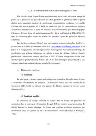 Matériels et méthodes


                      3.2.3. Fractionnement sur colonne échangeuse d’ions

         Une dernière étape de purification supplémentaire peu s’avérer nécessaire lorsque la
pureté de la protéine n’est pas suffisante. En effet, produite en grande quantité, le profil
élution après dessalage montrait de nombreuses contaminations protéiques. Les profils
d’élution des autres peptides de la PGK ne montraient pas de contaminations majeures
susceptibles d’inférer avec la suite des analyses. Un fractionnement par chromatographie
d’échanges d’ions a donc été réalisé uniquement lors de la purification de l’His6-PGK. Ce
type de chromatographie permet de séparer des protéines ayant des propriétés ioniques
différentes.
         Les fractions protéiques d’intérêt sont reprises dans un tampon phosphate à pH 8. Le
pI théorique de la PGK recombinante est de 6,54 (http://expasy.org/tools/pi_tool.html). A un
pH de 8, la charge globale nette de la protéine est donc négative. Pour cette seconde étape de
purification, une colonne échangeuse de cations a donc été utilisée. Celle-ci, chargée
positivement, retiendra de manière spécifique la PGK. L’élution des protéines fixées a été
effectuée par un gradient linéaire de NaCl (0 à 1 M) dans le tampon phosphate pH 8. Les
fractions récupérées sont analysées sur un gel d'électrophorèse.


         4. Dosage des protéines

               4.1. Bradford

         Le principe de ce dosage repose sur le changement de couleur d'un colorant en réponse
à différentes concentrations en protéines. La procédure utilisée est celle décrite par le
fournisseur (BIO-RAD) en utilisant une gamme de dilution standard de bovine serum
albumine (BSA).


               4.2. Bradford modifié

         Ce protocole de dosage Bradford est adapté pour le dosage des protéines en
suspension dans le tampon de réhydratation des gels 2-D qui contient un certain nombre de
réactifs faussant le dosage classique. Le dosage des protéines s’effectue néanmoins par
comparaison avec une gamme de BSA de concentration connue (Ramagli & Rodriguez,
1985).




                                              126
 