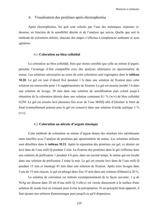 Matériels et méthodes


         6. Visualisation des protéines après électrophorèse

         Après électrophorèse, les gels sont colorés par l’une des techniques exposées ci-
dessous, en fonction de la sensibilité désirée et de l’analyse qui suivra. Quelle que soit la
méthode de coloration utilisée, chacune des étapes s’effectue à température ambiante et sous
agitation.


             6.1. Coloration au bleu colloïdal

         La coloration au bleu colloïdal, bien que moins sensible que celle au nitrate d’argent,
présente l’avantage d’être compatible avec des analyses ultérieures en spectrométrie de
masse. Les solutions nécessaires au cours de cette coloration sont regroupées dans le tableau
M.20. Le gel est tout d’abord fixé pendant 1 h dans une solution de fixation puis cette
solution est renouvelée pour 1 h supplémentaire de fixation. Le gel est ensuite incubé 1 h dans
une solution de lavage, 20 min dans une solution de sensiblisation puis coloré jusqu’à
obtention de la coloration désirée dans une solution contenant 0,1 % (w/v) de bleu colloïdal
G250. Le gel est ensuite lavé plusieurs fois avec de l’eau MilliQ afin d’éliminer le bruit de
fond éventuellement présent puis le gel est conservé dans une solution d’acide acétique 1 %
(v/v).


             6.2. Coloration au nitrate d’argent classique

         Cette méthode de coloration au nitrate d’argent donne des résultats très satisfaisants
mais interfère avec l’analyse de protéines par spectrométrie de masse. Les solutions utilisées
sont détaillées dans le tableau M.21. Après la séparation des protéines sur gel, ce dernier est
lavé dans de l’eau milli Q pendant 2 min. La fixation des protéines dans le gel s'effectue dans
une solution de préfixateur 1 pendant 4 h puis, dans un second temps, le même gel est incubé
dans une solution de préfixateur 2 toute la nuit. Le gel est ensuite lavé dans de l’eau milli Q
pendant 15 min et immergé 45 min dans une solution de fixation. Après trois lavages dans
l’eau de 15 min chacun, le gel est plongé deux fois 15 min dans une solution d'éthanol à 20 %.
         La solution de coloration est réalisée extemporanément de la façon suivante: 1 g de
NiAg est dissout dans 20 ml d’eau milli Q. Celle-ci est versée doucement à la surface d'une
solution de soude tout en remuant pour éviter la précipitation. Si un précipité brun apparaît, il
faut ajouter une solution d'ammoniaque pure jusqu'à ce qu'il disparaisse.


                                              129
 