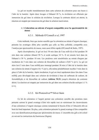 Matériels et méthodes


         Le gel est incubé immédiatement dans cette solution de coloration pour une heure à
l’abri de la lumière. Après deux lavages à l'éthanol 20 %, la révélation est effectuée par
immersion du gel dans la solution de révélation. Lorsque le contraste désiré est atteint, la
réaction est stoppée par immersion du gel dans la solution inactivation.


             6.3. Coloration au nitrate d’argent compatible avec la spectrométrie de
                 masse

                      6.3.1. Méthode O’Connell et al, 1997

         Cette méthode, bien que moins sensible que la coloration au nitrate d’argent classique,
présente les avantages d'être plus sensible que celle au bleu colloïdal, compatible avec
l’analyse par spectrométrie de masse, mais aussi d'être rapide (O'Connell & Stults, 1997).
         Après électrophorèse, le gel est lavé 30 min dans de l’eau milli Q et fixé pendant 30
min dans une solution éthanol 50 % et acide acétique 10 %. Il est ensuite lavé dans de
l'éthanol à 50 %, pendant 10 min. Les protéines sont sensibilisées au nitrate d'argent par
incubation de 5 min dans une solution de thiosulfate de sodium à 0,02 % (p/v). Le gel est
alors lavé 5 min dans l’eau milliQ puis immergé pendant 30 min à l’abri de la lumière dans
une solution de nitrate d’argent à 0,1 % (p/v), elle-même préalablement incubée 5 min dans la
glace à l’abri de la lumière. Après incubation, le gel est rincé rapidement deux fois dans l’eau
milliQ, puis développé dans une solution de révélation à base de carbonate de sodium, de
formaldéhyde et de thiosulfate de sodium (tableau M.21) jusqu'à obtention du contraste
désiré. La réaction est stoppée par immersion du gel dans une solution d'acide acétique à 1 %
(v/v).


                      6.3.2. Kit Proteosilver™ Silver Stain

         Ce kit de coloration à l’argent permet une coloration sensible des protéines mais
présente surtout le grand avantage d’être très rapide tout en minimisant les inconvénients
d’une coloration à l’argent classique comme notamment le besoin d’être à l’obscurité afin un
bruit de fond important. De plus, cette coloration présente le grand avantage d’être compatible
avec une identification protéique par spectrométrie de masse. L’ensemble des gels a été coloré
en suivant les instructions du fournisseur (Sigma).




                                              130
 