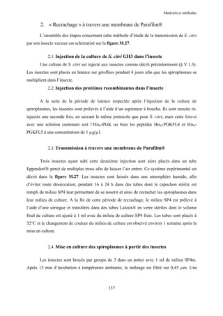 Matériels et méthodes


        2. « Recrachage » à travers une membrane de Parafilm®

       L’ensemble des étapes concernant cette méthode d’étude de la transmission de S. citri
par son insecte vecteur est schématisé sur la figure M.27.

            2.1. Injection de la culture de S. citri GII3 dans l’insecte
       Une culture de S. citri est injecté aux insectes comme décrit précédemment (§ V.1.3).
Les insectes sont placés en latence sur giroflées pendant 4 jours afin que les spiroplasmes se
multiplient dans l’insecte.
            2.2. Injection des protéines recombinantes dans l’insecte

       A la suite de la période de latence respectée après l’injection de la culture de
spiroplasmes, les insectes sont prélevés à l’aide d’un aspirateur à bouche. Ils sont ensuite ré-
injectés une seconde fois, en suivant le même protocole que pour S. citri, mais cette fois-ci
avec une solution contenant soit l’His6-PGK ou bien les peptides His6-PGKFL4 et His6-
PGKFL5 à une concentration de 1 µg/µl.


            2.3. Transmission à travers une membrane de Parafilm®

       Trois insectes ayant subi cette deuxième injection sont alors placés dans un tube
Eppendorf® percé de multiples trous afin de laisser l’air entrer. Ce système expérimental est
décrit dans la figure M.27. Les insectes sont laissés dans une atmosphère humide, afin
d’éviter toute dessiccation, pendant 16 à 24 h dans des tubes dont le capuchon stérile est
rempli de milieu SP4 leur permettant de se nourrir et ainsi de recracher les spiroplasmes dans
leur milieu de culture. A la fin de cette période de recrachage, le milieu SP4 est prélevé à
l’aide d’une seringue et transférés dans des tubes Laloux® en verre stériles dont le volume
final de culture est ajusté à 1 ml avec du milieu de culture SP4 frais. Les tubes sont placés à
32°C et le changement de couleur du milieu de culture est observé environ 1 semaine après la
mise en culture.


            2.4. Mise en culture des spiroplasmes à partir des insectes

       Les insectes sont broyés par groupe de 3 dans un potter avec 1 ml de milieu SP4m.
Après 15 min d’incubation à température ambiante, le mélange est filtré sur 0,45 µm. Une



                                              137
 