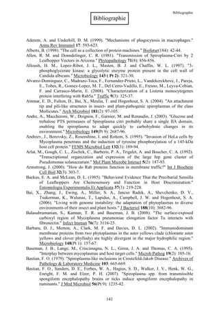 Bibliographie
                                     Bibliographie


Aderem, A. and Underhill, D. M. (1999). "Mechanisms of phagocytosis in macrophages."
       Annu Rev Immunol 17: 593-623.
Alberts, B. (1998). "The cell as a collection of protein machines." Biofutur(184): 42-44.
Allen, R. M. and Donndelinger, C. R. (1981). "Transmission of Spiroplasma-Citri by 2
       Leafhopper Vectors in Arizona." Phytopathology 71(8): 856-856.
Alloush, H. M., Lopez-Ribot, J. L., Masten, B. J. and Chaffin, W. L. (1997). "3-
       phosphoglycerate kinase: a glycolytic enzyme protein present in the cell wall of
       Candida albicans." Microbiology 143 ( Pt 2): 321-30.
Alvarez-Dominguez, C., Madrazo-Toca, F., Fernandez-Prieto, L., Vandekerckhove, J., Pareja,
       E., Tobes, R., Gomez-Lopez, M. T., Del Cerro-Vadillo, E., Fresno, M., Leyva-Cobian,
       F. and Carrasco-Marin, E. (2008). "Characterization of a Listeria monocytogenes
       protein interfering with Rab5a." Traffic 9(3): 325-37.
Ammar, E. D., Fulton, D., Bai, X., Meulia, T. and Hogenhout, S. A. (2004). "An attachment
       tip and pili-like structures in insect- and plant-pathogenic spiroplasmas of the class
       Mollicutes." Arch Microbiol 181(2): 97-105.
Andre, A., Maccheroni, W., Doignon, F., Garnier, M. and Renaudin, J. (2003). "Glucose and
       trehalose PTS permeases of Spiroplasma citri probably share a single IIA domain,
       enabling the spiroplasma to adapt quickly to carbohydrate changes in its
       environment." Microbiology 149(Pt 9): 2687-96.
Andreev, J., Borovsky, Z., Rosenshine, I. and Rottem, S. (1995). "Invasion of HeLa cells by
       Mycoplasma penetrans and the induction of tyrosine phosphorylation of a 145-kDa
       host cell protein." FEMS Microbiol Lett 132(3): 189-94.
Arlat, M., Gough, C. L., Zischek, C., Barberis, P. A., Trigalet, A. and Boucher, C. A. (1992).
       "Transcriptional organization and expression of the large hrp gene cluster of
       Pseudomonas solanacearum." Mol Plant Microbe Interact 5(2): 187-93.
Armstrong, J. (2000). "How do Rab proteins function in membrane traffic?" Int J Biochem
       Cell Biol 32(3): 303-7.
Backus, E. A. and McLean, D. L. (1985). "Behavioral Evidence That the Precibarial Sensilla
       of Leafhoppers Are Chemosensory and Function in Host Discrimination."
       Entomologia Experimentalis Et Applicata 37(3): 219-228.
Bai, X., Zhang, J., Ewing, A., Miller, S. A., Jancso Radek, A., Shevchenko, D. V.,
       Tsukerman, K., Walunas, T., Lapidus, A., Campbell, J. W. and Hogenhout, S. A.
       (2006). "Living with genome instability: the adaptation of phytoplasmas to diverse
       environments of their insect and plant hosts." J Bacteriol 188(10): 3682-96.
Balasubramanian, S., Kannan, T. R. and Baseman, J. B. (2008). "The surface-exposed
       carboxyl region of Mycoplasma pneumoniae elongation factor Tu interacts with
       fibronectin." Infect Immun 76(7): 3116-23.
Barbara, D. J., Morton, A., Clark, M. F. and Davies, D. L. (2002). "Immunodominant
       membrane proteins from two phytoplasmas in the aster yellows clade (chlorante aster
       yellows and clover phyllody) are highly divergent in the major hydrophilic region."
       Microbiology 148(Pt 1): 157-67.
Baseman, J. B., Lange, M., Criscimagna, N. L., Giron, J. A. and Thomas, C. A. (1995).
       "Interplay between mycoplasmas and host target cells." Microb Pathog 19(2): 105-16.
Bastian, F. O. (1979). "Spiroplasma-like inclusions in Creutzfeld-Jakob Disease." Archives of
       Pathology & Laboratory Medicine 103: 665-669.
Bastian, F. O., Sanders, D. E., Forbes, W. A., Hagius, S. D., Walker, J. V., Henk, W. G.,
       Enright, F. M. and Elzer, P. H. (2007). "Spiroplasma spp. from transmissible
       spongiform encephalopathy brains or ticks induce spongiform encephalopathy in
       ruminants." J Med Microbiol 56(Pt 9): 1235-42.


                                             141
 