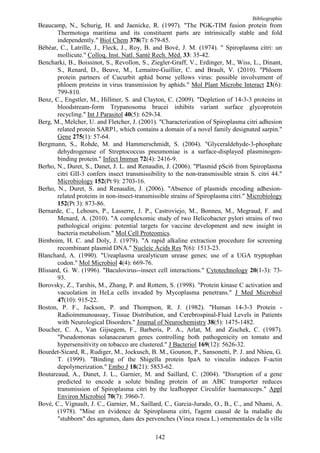 Bibliographie
Beaucamp, N., Schurig, H. and Jaenicke, R. (1997). "The PGK-TIM fusion protein from
       Thermotoga maritima and its constituent parts are intrinsically stable and fold
       independently." Biol Chem 378(7): 679-85.
Bébéar, C., Latrille, J., Fleck, J., Roy, B. and Bové, J. M. (1974). " Spiroplasma citri: un
       mollicute." Colloq. Inst. Natl. Santé Rech. Méd. 33: 35-42.
Bencharki, B., Boissinot, S., Revollon, S., Ziegler-Graff, V., Erdinger, M., Wiss, L., Dinant,
       S., Renard, D., Beuve, M., Lemaitre-Guillier, C. and Brault, V. (2010). "Phloem
       protein partners of Cucurbit aphid borne yellows virus: possible involvement of
       phloem proteins in virus transmission by aphids." Mol Plant Microbe Interact 23(6):
       799-810.
Benz, C., Engstler, M., Hillmer, S. and Clayton, C. (2009). "Depletion of 14-3-3 proteins in
       bloodstream-form Trypanosoma brucei inhibits variant surface glycoprotein
       recycling." Int J Parasitol 40(5): 629-34.
Berg, M., Melcher, U. and Fletcher, J. (2001). "Characterization of Spiroplasma citri adhesion
       related protein SARP1, which contains a domain of a novel family designated sarpin."
       Gene 275(1): 57-64.
Bergmann, S., Rohde, M. and Hammerschmidt, S. (2004). "Glyceraldehyde-3-phosphate
       dehydrogenase of Streptococcus pneumoniae is a surface-displayed plasminogen-
       binding protein." Infect Immun 72(4): 2416-9.
Berho, N., Duret, S., Danet, J. L. and Renaudin, J. (2006). "Plasmid pSci6 from Spiroplasma
       citri GII-3 confers insect transmissibility to the non-transmissible strain S. citri 44."
       Microbiology 152(Pt 9): 2703-16.
Berho, N., Duret, S. and Renaudin, J. (2006). "Absence of plasmids encoding adhesion-
       related proteins in non-insect-transmissible strains of Spiroplasma citri." Microbiology
       152(Pt 3): 873-86.
Bernarde, C., Lehours, P., Lasserre, J. P., Castroviejo, M., Bonneu, M., Megraud, F. and
       Menard, A. (2010). "A complexomic study of two Helicobacter pylori strains of two
       pathological origins: potential targets for vaccine development and new insight in
       bacteria metabolism." Mol Cell Proteomics.
Birnboim, H. C. and Doly, J. (1979). "A rapid alkaline extraction procedure for screening
       recombinant plasmid DNA." Nucleic Acids Res 7(6): 1513-23.
Blanchard, A. (1990). "Ureaplasma urealyticum urease genes; use of a UGA tryptophan
       codon." Mol Microbiol 4(4): 669-76.
Blissard, G. W. (1996). "Baculovirus--insect cell interactions." Cytotechnology 20(1-3): 73-
       93.
Borovsky, Z., Tarshis, M., Zhang, P. and Rottem, S. (1998). "Protein kinase C activation and
       vacuolation in HeLa cells invaded by Mycoplasma penetrans." J Med Microbiol
       47(10): 915-22.
Boston, P. F., Jackson, P. and Thompson, R. J. (1982). "Human 14-3-3 Protein -
       Radioimmunoassay, Tissue Distribution, and Cerebrospinal-Fluid Levels in Patients
       with Neurological Disorders." Journal of Neurochemistry 38(5): 1475-1482.
Boucher, C. A., Van Gijsegem, F., Barberis, P. A., Arlat, M. and Zischek, C. (1987).
       "Pseudomonas solanacearum genes controlling both pathogenicity on tomato and
       hypersensitivity on tobacco are clustered." J Bacteriol 169(12): 5626-32.
Bourdet-Sicard, R., Rudiger, M., Jockusch, B. M., Gounon, P., Sansonetti, P. J. and Nhieu, G.
       T. (1999). "Binding of the Shigella protein IpaA to vinculin induces F-actin
       depolymerization." Embo J 18(21): 5853-62.
Boutareaud, A., Danet, J. L., Garnier, M. and Saillard, C. (2004). "Disruption of a gene
       predicted to encode a solute binding protein of an ABC transporter reduces
       transmission of Spiroplasma citri by the leafhopper Circulifer haematoceps." Appl
       Environ Microbiol 70(7): 3960-7.
Bové, C., Vignault, J. C., Garnier, M., Saillard, C., Garcia-Jurado, O., B., C., and Nhami, A.
       (1978). "Mise en évidence de Spiroplasma citri, l'agent causal de la maladie du
       "stubborn" des agrumes, dans des pervenches (Vinca rosea L.) ornementales de la ville

                                              142
 