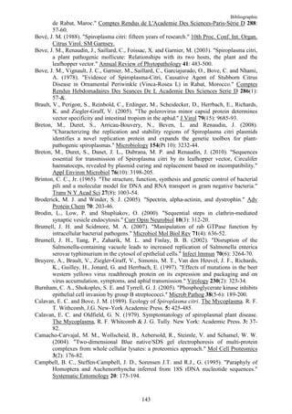 Bibliographie
        de Rabat, Maroc." Comptes Rendus de L'Academie Des Sciences-Paris-Série D 288:
        57-60.
Bové, J. M. (1988). "Spiroplasma citri: fifteen years of research." 10th Proc. Conf. Int. Organ.
        Citrus Virol. SM Garnsey.
Bove, J. M., Renaudin, J., Saillard, C., Foissac, X. and Garnier, M. (2003). "Spiroplasma citri,
        a plant pathogenic mollicute: Relationships with its two hosts, the plant and the
        leafhopper vector." Annual Review of Phytopathology 41: 483-500.
Bove, J. M., Vignault, J. C., Garnier, M., Saillard, C., Garciajurado, O., Bove, C. and Nhami,
        A. (1978). "Evidence of Spiroplasma-Citri, Causative Agent of Stubborn Citrus
        Disease in Ornamental Periwinkle (Vinca-Rosea L) in Rabat, Morocco." Comptes
        Rendus Hebdomadaires Des Seances De L Academie Des Sciences Serie D 286(1):
        57-&.
Brault, V., Perigon, S., Reinbold, C., Erdinger, M., Scheidecker, D., Herrbach, E., Richards,
        K. and Ziegler-Graff, V. (2005). "The polerovirus minor capsid protein determines
        vector specificity and intestinal tropism in the aphid." J Virol 79(15): 9685-93.
Breton, M., Duret, S., Arricau-Bouvery, N., Beven, L. and Renaudin, J. (2008).
        "Characterizing the replication and stability regions of Spiroplasma citri plasmids
        identifies a novel replication protein and expands the genetic toolbox for plant-
        pathogenic spiroplasmas." Microbiology 154(Pt 10): 3232-44.
Breton, M., Duret, S., Danet, J. L., Dubrana, M. P. and Renaudin, J. (2010). "Sequences
        essential for transmission of Spiroplasma citri by its leafhopper vector, Circulifer
        haematoceps, revealed by plasmid curing and replacement based on incompatibility."
        Appl Environ Microbiol 76(10): 3198-205.
Brinton, C. C., Jr. (1965). "The structure, function, synthesis and genetic control of bacterial
        pili and a molecular model for DNA and RNA transport in gram negative bacteria."
        Trans N Y Acad Sci 27(8): 1003-54.
Broderick, M. J. and Winder, S. J. (2005). "Spectrin, alpha-actinin, and dystrophin." Adv
        Protein Chem 70: 203-46.
Brodin, L., Low, P. and Shupliakov, O. (2000). "Sequential steps in clathrin-mediated
        synaptic vesicle endocytosis." Curr Opin Neurobiol 10(3): 312-20.
Brumell, J. H. and Scidmore, M. A. (2007). "Manipulation of rab GTPase function by
        intracellular bacterial pathogens." Microbiol Mol Biol Rev 71(4): 636-52.
Brumell, J. H., Tang, P., Zaharik, M. L. and Finlay, B. B. (2002). "Disruption of the
        Salmonella-containing vacuole leads to increased replication of Salmonella enterica
        serovar typhimurium in the cytosol of epithelial cells." Infect Immun 70(6): 3264-70.
Bruyere, A., Brault, V., Ziegler-Graff, V., Simonis, M. T., Van den Heuvel, J. F., Richards,
        K., Guilley, H., Jonard, G. and Herrbach, E. (1997). "Effects of mutations in the beet
        western yellows virus readthrough protein on its expression and packaging and on
        virus accumulation, symptoms, and aphid transmission." Virology 230(2): 323-34.
Burnham, C. A., Shokoples, S. E. and Tyrrell, G. J. (2005). "Phosphoglycerate kinase inhibits
        epithelial cell invasion by group B streptococci." Microb Pathog 38(5-6): 189-200.
Calavan, E. C. and Bove, J. M. (1989). Ecology of Spiroplasma citri. The Mycoplasma. R. F.
        T. Withcomb, J.G. New-York Academic Press. 5: 425-485.
Calavan, E. C. and Oldfield, G. N. (1979). Symptomatology of spiroplasmal plant disease.
        The Mycoplasma, R. F. Whitcomb & J. G. Tully. New York: Academic Press. 3: 37-
        82.
Camacho-Carvajal, M. M., Wollscheid, B., Aebersold, R., Steimle, V. and Schamel, W. W.
        (2004). "Two-dimensional Blue native/SDS gel electrophoresis of multi-protein
        complexes from whole cellular lysates: a proteomics approach." Mol Cell Proteomics
        3(2): 176-82.
Campbell, B. C., Steffen-Campbell, J. D., Sorensen J.T. and R.J., G. (1995). "Paraphyly of
        Homoptera and Auchenorrhyncha inferred from 18S rDNA nucleotide sequences."
        Systematic Entomology 20: 175-194.



                                              143
 