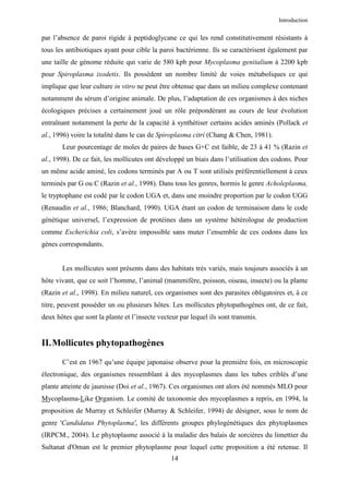 Introduction


par l’absence de paroi rigide à peptidoglycane ce qui les rend constitutivement résistants à
tous les antibiotiques ayant pour cible la paroi bactérienne. Ils se caractérisent également par
une taille de génome réduite qui varie de 580 kpb pour Mycoplasma genitalium à 2200 kpb
pour Spiroplasma ixodetis. Ils possèdent un nombre limité de voies métaboliques ce qui
implique que leur culture in vitro ne peut être obtenue que dans un milieu complexe contenant
notamment du sérum d’origine animale. De plus, l’adaptation de ces organismes à des niches
écologiques précises a certainement joué un rôle prépondérant au cours de leur évolution
entraînant notamment la perte de la capacité à synthétiser certains acides aminés (Pollack et
al., 1996) voire la totalité dans le cas de Spiroplasma citri (Chang & Chen, 1981).
       Leur pourcentage de moles de paires de bases G+C est faible, de 23 à 41 % (Razin et
al., 1998). De ce fait, les mollicutes ont développé un biais dans l’utilisation des codons. Pour
un même acide aminé, les codons terminés par A ou T sont utilisés préférentiellement à ceux
terminés par G ou C (Razin et al., 1998). Dans tous les genres, hormis le genre Acholeplasma,
le tryptophane est codé par le codon UGA et, dans une moindre proportion par le codon UGG
(Renaudin et al., 1986; Blanchard, 1990). UGA étant un codon de terminaison dans le code
génétique universel, l’expression de protéines dans un système hétérologue de production
comme Escherichia coli, s’avère impossible sans muter l’ensemble de ces codons dans les
gènes correspondants.


       Les mollicutes sont présents dans des habitats très variés, mais toujours associés à un
hôte vivant, que ce soit l’homme, l’animal (mammifère, poisson, oiseau, insecte) ou la plante
(Razin et al., 1998). En milieu naturel, ces organismes sont des parasites obligatoires et, à ce
titre, peuvent posséder un ou plusieurs hôtes. Les mollicutes phytopathogènes ont, de ce fait,
deux hôtes que sont la plante et l’insecte vecteur par lequel ils sont transmis.


II. Mollicutes phytopathogènes
       C’est en 1967 qu’une équipe japonaise observe pour la première fois, en microscopie
électronique, des organismes ressemblant à des mycoplasmes dans les tubes criblés d’une
plante atteinte de jaunisse (Doi et al., 1967). Ces organismes ont alors été nommés MLO pour
Mycoplasma-Like Organism. Le comité de taxonomie des mycoplasmes a repris, en 1994, la
proposition de Murray et Schleifer (Murray & Schleifer, 1994) de désigner, sous le nom de
genre 'Candidatus Phytoplasma', les différents groupes phylogénétiques des phytoplasmes
(IRPCM., 2004). Le phytoplasme associé à la maladie des balais de sorcières du limettier du
Sultanat d'Oman est le premier phytoplasme pour lequel cette proposition a été retenue. Il
                                                14
 