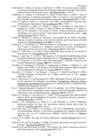 Bibliographie
Carbonnelle, E., Helaine, S., Nassif, X. and Pelicic, V. (2006). "A systematic genetic analysis
        in Neisseria meningitidis defines the Pil proteins required for assembly, functionality,
        stabilization and export of type IV pili." Mol Microbiol 61(6): 1510-22.
Carbonnelle, E., Helaine, S., Prouvensier, L., Nassif, X. and Pelicic, V. (2005). "Type IV
        pilus biogenesis in Neisseria meningitidis: PilW is involved in a step occurring after
        pilus assembly, essential for fibre stability and function." Mol Microbiol 55(1): 54-64.
Carle, P., Laigret, F., Tully, J. G. and Bove, J. M. (1995). "Heterogeneity of genome sizes
        within the genus Spiroplasma." Int J Syst Bacteriol 45(1): 178-81.
Carle, P., Saillard, C., Carrere, N., Carrere, S., Duret, S., Eveillard, S., Gaurivaud, P.,
        Gourgues, G., Gouzy, J., Salar, P., Verdin, E., Breton, M., Blanchard, A., Laigret, F.,
        Bove, J. M., Renaudin, J. and Foissac, X. (2010). "Partial chromosome sequence of
        Spiroplasma citri reveals extensive viral invasion and important gene decay." Appl
        Environ Microbiol 76(11): 3420-6.
Castano, S., Blaudez, D., Desbat, B., Dufourcq, J. and Wroblewski, H. (2002). "Secondary
        structure of spiralin in solution, at the air/water interface, and in interaction with lipid
        monolayers." Biochim Biophys Acta 1562(1-2): 45-56.
Cebrian, M. C., Villaescusa, F. J., Alfaro-Fernandez, A., de Mendoza, A. H., Cordoba-Selles,
        M. C., Jorda, C., Ferrandiz, J. C., Sanjuan, S. and Font, M. I. (2010). "First Report of
        Spiroplasma citri in Carrot in Europe." Plant Disease 94(10): 1264-1264.
Chang, C. J. and Chen, T. A. (1981). "Amino acids requirement for the in vitro growth of
        Spiroplasma citri." Phytopathology 71: 558-559.
Chang, C. J. and Chen, T. A. (1981). "Development of a Chemically Defined Medium for the
        Growth and Nutritional Study of Spiroplasma-Citri." Phytopathology 71(8): 866-866.
Chen, T. A. and Liao, C. H. (1975). "Corn Stunt Spiroplasma - Isolation, Cultivation, and
        Proof of Pathogenicity." Science 188(4192): 1015-1017.
Choudhury, D., Thompson, A., Stojanoff, V., Langermann, S., Pinkner, J., Hultgren, S. J. and
        Knight, S. D. (1999). "X-ray structure of the FimC-FimH chaperone-adhesin complex
        from uropathogenic Escherichia coli." Science 285(5430): 1061-6.
Ciccarelli, F. D., Doerks, T., von Mering, C., Creevey, C. J., Snel, B. and Bork, P. (2006).
        "Toward automatic reconstruction of a highly resolved tree of life." Science
        311(5765): 1283-7.
Citti, C., Browning, G. F. and Rosengarten, R. (2005). Phenotypic diversity and cell invasion
        in host subversion by pathogenic mycoplasmas. Mycoplasmas: Molecular biology,
        pathogenicity and strategies for control. H. B. A. Blanchard and G. F. Browning (ed.),
        Norfolk (United Kingdom). 439–484.
Citti, C., Marechal-Drouard, L., Saillard, C., Weil, J. H. and Bove, J. M. (1992). "Spiroplasma
        citri UGG and UGA tryptophan codons: sequence of the two tryptophanyl-tRNAs and
        organization of the corresponding genes." J Bacteriol 174(20): 6471-8.
Claeys, D., Geering, K. and Meyer, B. J. (2005). "Two-dimensional Blue Native/sodium
        dodecyl sulfate gel electrophoresis for analysis of multimeric proteins in platelets."
        Electrophoresis 26(6): 1189-99.
Clausen, J. D., Christiansen, G., Holst, H. U. and Birkelund, S. (1997). "Chlamydia
        trachomatis utilizes the host cell microtubule network during early events of
        infection." Mol Microbiol 25(3): 441-9.
Cole, R. M., Tully, J. G., Popkin, T. J. and Bove, J. M. (1973). "Morphology, ultrastructure,
        and bacteriophage infection of the helical mycoplasma-like organism (Spiroplasma
        citri gen. nov., sp. nov.) cultured from "stubborn" disease of citrus." J Bacteriol
        115(1): 367-84.
Cornelis, G. R. (2006). "The type III secretion injectisome." Nat Rev Microbiol 4(11): 811-
        25.
Cornelis, G. R. and Van Gijsegem, F. (2000). "Assembly and function of type III secretory
        systems." Annu Rev Microbiol 54: 735-74.
Cornelis, G. R. and Wolf-Watz, H. (1997). "The Yersinia Yop virulon: a bacterial system for
        subverting eukaryotic cells." Mol Microbiol 23(5): 861-7.

                                               144
 