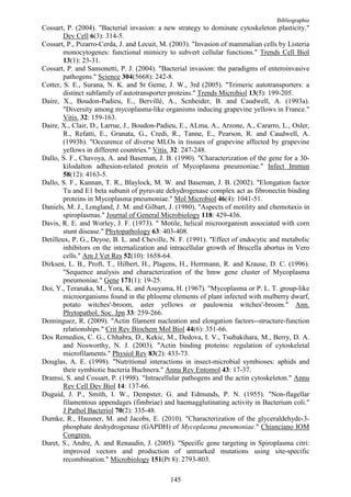 Bibliographie
Cossart, P. (2004). "Bacterial invasion: a new strategy to dominate cytoskeleton plasticity."
        Dev Cell 6(3): 314-5.
Cossart, P., Pizarro-Cerda, J. and Lecuit, M. (2003). "Invasion of mammalian cells by Listeria
        monocytogenes: functional mimicry to subvert cellular functions." Trends Cell Biol
        13(1): 23-31.
Cossart, P. and Sansonetti, P. J. (2004). "Bacterial invasion: the paradigms of enteroinvasive
        pathogens." Science 304(5668): 242-8.
Cotter, S. E., Surana, N. K. and St Geme, J. W., 3rd (2005). "Trimeric autotransporters: a
        distinct subfamily of autotransporter proteins." Trends Microbiol 13(5): 199-205.
Daire, X., Boudon-Padieu, E., Bervillé, A., Scnheider, B. and Caudwell, A. (1993a).
        "Diversity among mycoplasma-like organisms inducing grapevine yellows in France."
        Vitis. 32: 159-163.
Daire, X., Clair, D., Larrue, J., Boudon-Padieu, E., ALma, A., Arzone, A., Cararro, L., Osler,
        R., Refatti, E., Granata, G., Credi, R., Tanne, E., Pearson, R. and Caudwell, A.
        (1993b). "Occurence of diverse MLOs in tissues of grapevine affected by grapevine
        yellows in different countries." Vitis. 32: 247-248.
Dallo, S. F., Chavoya, A. and Baseman, J. B. (1990). "Characterization of the gene for a 30-
        kilodalton adhesion-related protein of Mycoplasma pneumoniae." Infect Immun
        58(12): 4163-5.
Dallo, S. F., Kannan, T. R., Blaylock, M. W. and Baseman, J. B. (2002). "Elongation factor
        Tu and E1 beta subunit of pyruvate dehydrogenase complex act as fibronectin binding
        proteins in Mycoplasma pneumoniae." Mol Microbiol 46(4): 1041-51.
Daniels, M. J., Longland, J. M. and Gilbart, J. (1980). "Aspects of motility and chemotaxis in
        spiroplasmas." Journal of General Microbiology 118: 429-436.
Davis, R. E. and Worley, J. F. (1973). " Motile, helical microorganism associated with corn
        stunt disease." Phytopathology 63: 403-408.
Detilleux, P. G., Deyoe, B. L. and Cheville, N. F. (1991). "Effect of endocytic and metabolic
        inhibitors on the internalization and intracellular growth of Brucella abortus in Vero
        cells." Am J Vet Res 52(10): 1658-64.
Dirksen, L. B., Proft, T., Hilbert, H., Plagens, H., Herrmann, R. and Krause, D. C. (1996).
        "Sequence analysis and characterization of the hmw gene cluster of Mycoplasma
        pneumoniae." Gene 171(1): 19-25.
Doi, Y., Teranaka, M., Yora, K. and Asuyama, H. (1967). "Mycoplasma or P. L. T. group-like
        microorganisms found in the phloeme elements of plant infected with mulberry dwarf,
        potato witches'-broom, aster yellows or paulownia witches'-broom." Ann.
        Phytopathol. Soc. Jpn 33: 259-266.
Dominguez, R. (2009). "Actin filament nucleation and elongation factors--structure-function
        relationships." Crit Rev Biochem Mol Biol 44(6): 351-66.
Dos Remedios, C. G., Chhabra, D., Kekic, M., Dedova, I. V., Tsubakihara, M., Berry, D. A.
        and Nosworthy, N. J. (2003). "Actin binding proteins: regulation of cytoskeletal
        microfilaments." Physiol Rev 83(2): 433-73.
Douglas, A. E. (1998). "Nutritional interactions in insect-microbial symbioses: aphids and
        their symbiotic bacteria Buchnera." Annu Rev Entomol 43: 17-37.
Dramsi, S. and Cossart, P. (1998). "Intracellular pathogens and the actin cytoskeleton." Annu
        Rev Cell Dev Biol 14: 137-66.
Duguid, J. P., Smith, I. W., Dempster, G. and Edmunds, P. N. (1955). "Non-flagellar
        filamentous appendages (fimbriae) and haemagglutinating activity in Bacterium coli."
        J Pathol Bacteriol 70(2): 335-48.
Dumke, R., Hausner, M. and Jacobs, E. (2010). "Characterization of the glyceraldehyde-3-
        phosphate deshydrogenase (GAPDH) of Mycoplasma pneumoniae." Chianciano IOM
        Congress.
Duret, S., Andre, A. and Renaudin, J. (2005). "Specific gene targeting in Spiroplasma citri:
        improved vectors and production of unmarked mutations using site-specific
        recombination." Microbiology 151(Pt 8): 2793-803.

                                             145
 