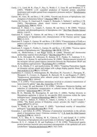 Bibliographie
Gardy, J. L., Laird, M. R., Chen, F., Rey, S., Walsh, C. J., Ester, M. and Brinkman, F. S.
       (2005). "PSORTb v.2.0: expanded prediction of bacterial protein subcellular
       localization and insights gained from comparative proteome analysis." Bioinformatics
       21(5): 617-23.
Garnier, M., Clerc, M. and Bove, J. M. (1984). "Growth and division of Spiroplasma citri:
       elongation of elementary helices." J Bacteriol 158(1): 23-8.
Garnier, M., Foissac, X., Gaurivaud, P., Laigret, F., Renaudin, J., Saillard, C. and Bove, J. M.
       (2001). "Mycoplasmas, plants, insect vectors: a matrimonial triangle." C.R.
       Acad.Sci.Paris. 324(10): 923-8.
Gaurivaud, P., Danet, J. L., Laigret, F., Garnier, M. and Bove, J. M. (2000). "Fructose
       utilization and phytopathogenicity of Spiroplasma citri." Mol Plant Microbe Interact
       13(10): 1145-55.
Gaurivaud, P., Laigret, F., Garnier, M. and Bove, J. M. (2000). "Fructose utilization and
       pathogenicity of Spiroplasma citri: characterization of the fructose operon." Gene
       252(1-2): 61-9.
Gaurivaud, P., Laigret, F., Garnier, M. and Bove, J. M. (2001). "Characterization of FruR as a
       putative activator of the fructose operon of Spiroplasma citri." FEMS Microbiol Lett
       198(1): 73-8.
Gaurivaud, P., Laigret, F., Verdin, E., Garnier, M. and Bove, J. M. (2000). "Fructose operon
       mutants of Spiroplasma citri." Microbiology 146 ( Pt 9): 2229-36.
Gerdes, K., Moller-Jensen, J. and Bugge Jensen, R. (2000). "Plasmid and chromosome
       partitioning: surprises from phylogeny." Mol Microbiol 37(3): 455-66.
Ghosh, A. K., Devenport, M., Jethwaney, D., Kalume, D. E., Pandey, A., Anderson, V. E.,
       Sultan, A. A., Kumar, N. and Jacobs-Lorena, M. (2009). "Malaria parasite invasion of
       the mosquito salivary gland requires interaction between the Plasmodium TRAP and
       the Anopheles saglin proteins." PLoS Pathog 5(1): e1000265.
Ghosh, A. K., Ribolla, P. E. and Jacobs-Lorena, M. (2001). "Targeting Plasmodium ligands
       on mosquito salivary glands and midgut with a phage display peptide library." Proc
       Natl Acad Sci U S A 98(23): 13278-81.
Gianfaldoni, C., Censini, S., Hilleringmann, M., Moschioni, M., Facciotti, C., Pansegrau, W.,
       Masignani, V., Covacci, A., Rappuoli, R., Barocchi, M. A. and Ruggiero, P. (2007).
       "Streptococcus pneumoniae pilus subunits protect mice against lethal challenge."
       Infect Immun 75(2): 1059-62.
Gildow, F. E. (1987). "Virus-membrane interactions involved in circulative transmission of
       luteoviruses by aphids " Adv. Dis. Vector Res. 4: 93-120.
Giron, J. A., Lange, M. and Baseman, J. B. (1996). "Adherence, fibronectin binding, and
       induction of cytoskeleton reorganization in cultured human cells by Mycoplasma
       penetrans." Infect Immun 64(1): 197-208.
Glew, M. D., Marenda, M., Rosengarten, R. and Citti, C. (2002). "Surface diversity in
       Mycoplasma agalactiae is driven by site-specific DNA inversions within the vpma
       multigene locus." Journal of Bacteriology 184(21): 5987-5998.
Gouin, E., Egile, C., Dehoux, P., Villiers, V., Adams, J., Gertler, F., Li, R. and Cossart, P.
       (2004). "The RickA protein of Rickettsia conorii activates the Arp2/3 complex."
       Nature 427(6973): 457-61.
Gouin, E., Welch, M. D. and Cossart, P. (2005). "Actin-based motility of intracellular
       pathogens." Curr Opin Microbiol 8(1): 35-45.
Gouranton, J. and Folliot, R. (1970). "[Presence of perinuclear microtubules in the salivary
       gland of homopterous insect. Centrotus cornutus L]." C R Acad Sci Hebd Seances
       Acad Sci D 270(14): 1819-21.
Granett, A. L., Blue, R. L., Harjung, M. K., Calavan, E. C. and Gumpf, D. J. (1976).
       "Occurence of Spiroplasma citri in periwinkle in California." Calif. Agric. 30: 18-19.
Grassme, H. U. C., Ireland, R. M. and VanPutten, J. P. M. (1996). "Gonococcal opacity
       protein promotes bacterial entry-associated rearrangements of the epithelial cell actin
       cytoskeleton." Infection and Immunity 64(5): 1621-1630.

                                              147
 