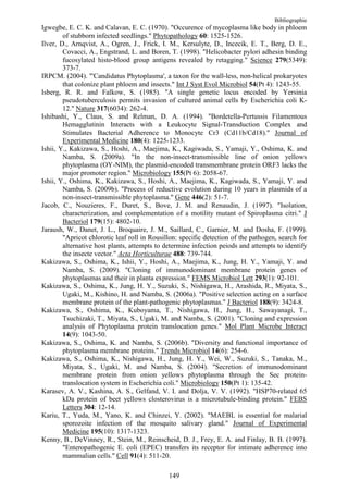 Bibliographie
Igwegbe, E. C. K. and Calavan, E. C. (1970). "Occurence of mycoplasma like body in phloem
        of stubborn infected seedlings." Phytopathology 60: 1525-1526.
Ilver, D., Arnqvist, A., Ogren, J., Frick, I. M., Kersulyte, D., Incecik, E. T., Berg, D. E.,
        Covacci, A., Engstrand, L. and Boren, T. (1998). "Helicobacter pylori adhesin binding
        fucosylated histo-blood group antigens revealed by retagging." Science 279(5349):
        373-7.
IRPCM. (2004). "'Candidatus Phytoplasma', a taxon for the wall-less, non-helical prokaryotes
        that colonize plant phloem and insects." Int J Syst Evol Microbiol 54(Pt 4): 1243-55.
Isberg, R. R. and Falkow, S. (1985). "A single genetic locus encoded by Yersinia
        pseudotuberculosis permits invasion of cultured animal cells by Escherichia coli K-
        12." Nature 317(6034): 262-4.
Ishibashi, Y., Claus, S. and Relman, D. A. (1994). "Bordetella-Pertussis Filamentous
        Hemagglutinin Interacts with a Leukocyte Signal-Transduction Complex and
        Stimulates Bacterial Adherence to Monocyte Cr3 (Cd11b/Cd18)." Journal of
        Experimental Medicine 180(4): 1225-1233.
Ishii, Y., Kakizawa, S., Hoshi, A., Maejima, K., Kagiwada, S., Yamaji, Y., Oshima, K. and
        Namba, S. (2009a). "In the non-insect-transmissible line of onion yellows
        phytoplasma (OY-NIM), the plasmid-encoded transmembrane protein ORF3 lacks the
        major promoter region." Microbiology 155(Pt 6): 2058-67.
Ishii, Y., Oshima, K., Kakizawa, S., Hoshi, A., Maejima, K., Kagiwada, S., Yamaji, Y. and
        Namba, S. (2009b). "Process of reductive evolution during 10 years in plasmids of a
        non-insect-transmissible phytoplasma." Gene 446(2): 51-7.
Jacob, C., Nouzieres, F., Duret, S., Bove, J. M. and Renaudin, J. (1997). "Isolation,
        characterization, and complementation of a motility mutant of Spiroplasma citri." J
        Bacteriol 179(15): 4802-10.
Jaraush, W., Danet, J. L., Broquaire, J. M., Saillard, C., Garnier, M. and Dosha, F. (1999).
        "Apricot chlorotic leaf roll in Rousillon: specific detection of the pathogen, search for
        alternative host plants, attempts to determine infection peiods and attempts to identify
        the insecte vector." Acta Horticulturae 488: 739-744.
Kakizawa, S., Oshima, K., Ishii, Y., Hoshi, A., Maejima, K., Jung, H. Y., Yamaji, Y. and
        Namba, S. (2009). "Cloning of immunodominant membrane protein genes of
        phytoplasmas and their in planta expression." FEMS Microbiol Lett 293(1): 92-101.
Kakizawa, S., Oshima, K., Jung, H. Y., Suzuki, S., Nishigawa, H., Arashida, R., Miyata, S.,
        Ugaki, M., Kishino, H. and Namba, S. (2006a). "Positive selection acting on a surface
        membrane protein of the plant-pathogenic phytoplasmas." J Bacteriol 188(9): 3424-8.
Kakizawa, S., Oshima, K., Kuboyama, T., Nishigawa, H., Jung, H., Sawayanagi, T.,
        Tsuchizaki, T., Miyata, S., Ugaki, M. and Namba, S. (2001). "Cloning and expression
        analysis of Phytoplasma protein translocation genes." Mol Plant Microbe Interact
        14(9): 1043-50.
Kakizawa, S., Oshima, K. and Namba, S. (2006b). "Diversity and functional importance of
        phytoplasma membrane proteins." Trends Microbiol 14(6): 254-6.
Kakizawa, S., Oshima, K., Nishigawa, H., Jung, H. Y., Wei, W., Suzuki, S., Tanaka, M.,
        Miyata, S., Ugaki, M. and Namba, S. (2004). "Secretion of immunodominant
        membrane protein from onion yellows phytoplasma through the Sec protein-
        translocation system in Escherichia coli." Microbiology 150(Pt 1): 135-42.
Karasev, A. V., Kashina, A. S., Gelfand, V. I. and Dolja, V. V. (1992). "HSP70-related 65
        kDa protein of beet yellows closterovirus is a microtubule-binding protein." FEBS
        Letters 304: 12-14.
Kariu, T., Yuda, M., Yano, K. and Chinzei, Y. (2002). "MAEBL is essential for malarial
        sporozoite infection of the mosquito salivary gland." Journal of Experimental
        Medicine 195(10): 1317-1323.
Kenny, B., DeVinney, R., Stein, M., Reinscheid, D. J., Frey, E. A. and Finlay, B. B. (1997).
        "Enteropathogenic E. coli (EPEC) transfers its receptor for intimate adherence into
        mammalian cells." Cell 91(4): 511-20.

                                              149
 