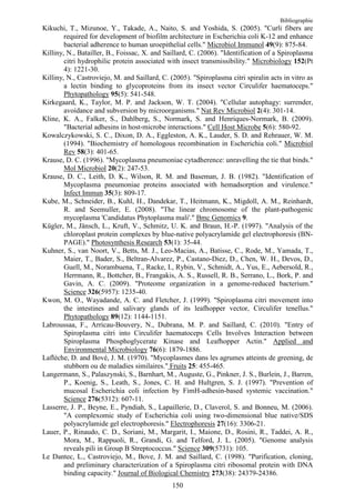 Bibliographie
Kikuchi, T., Mizunoe, Y., Takade, A., Naito, S. and Yoshida, S. (2005). "Curli fibers are
        required for development of biofilm architecture in Escherichia coli K-12 and enhance
        bacterial adherence to human uroepithelial cells." Microbiol Immunol 49(9): 875-84.
Killiny, N., Batailler, B., Foissac, X. and Saillard, C. (2006). "Identification of a Spiroplasma
        citri hydrophilic protein associated with insect transmissibility." Microbiology 152(Pt
        4): 1221-30.
Killiny, N., Castroviejo, M. and Saillard, C. (2005). "Spiroplasma citri spiralin acts in vitro as
        a lectin binding to glycoproteins from its insect vector Circulifer haematoceps."
        Phytopathology 95(5): 541-548.
Kirkegaard, K., Taylor, M. P. and Jackson, W. T. (2004). "Cellular autophagy: surrender,
        avoidance and subversion by microorganisms." Nat Rev Microbiol 2(4): 301-14.
Kline, K. A., Falker, S., Dahlberg, S., Normark, S. and Henriques-Normark, B. (2009).
        "Bacterial adhesins in host-microbe interactions." Cell Host Microbe 5(6): 580-92.
Kowalczykowski, S. C., Dixon, D. A., Eggleston, A. K., Lauder, S. D. and Rehrauer, W. M.
        (1994). "Biochemistry of homologous recombination in Escherichia coli." Microbiol
        Rev 58(3): 401-65.
Krause, D. C. (1996). "Mycoplasma pneumoniae cytadherence: unravelling the tie that binds."
        Mol Microbiol 20(2): 247-53.
Krause, D. C., Leith, D. K., Wilson, R. M. and Baseman, J. B. (1982). "Identification of
        Mycoplasma pneumoniae proteins associated with hemadsorption and virulence."
        Infect Immun 35(3): 809-17.
Kube, M., Schneider, B., Kuhl, H., Dandekar, T., Heitmann, K., Migdoll, A. M., Reinhardt,
        R. and Seemuller, E. (2008). "The linear chromosome of the plant-pathogenic
        mycoplasma 'Candidatus Phytoplasma mali'." Bmc Genomics 9.
Kügler, M., Jänsch, L., Kruft, V., Schmitz, U. K. and Braun, H.-P. (1997). "Analysis of the
        chloroplast protein complexes by blue-native polyacrylamide gel electrophoresis (BN-
        PAGE)." Photosynthesis Research 53(1): 35-44.
Kuhner, S., van Noort, V., Betts, M. J., Leo-Macias, A., Batisse, C., Rode, M., Yamada, T.,
        Maier, T., Bader, S., Beltran-Alvarez, P., Castano-Diez, D., Chen, W. H., Devos, D.,
        Guell, M., Norambuena, T., Racke, I., Rybin, V., Schmidt, A., Yus, E., Aebersold, R.,
        Herrmann, R., Bottcher, B., Frangakis, A. S., Russell, R. B., Serrano, L., Bork, P. and
        Gavin, A. C. (2009). "Proteome organization in a genome-reduced bacterium."
        Science 326(5957): 1235-40.
Kwon, M. O., Wayadande, A. C. and Fletcher, J. (1999). "Spiroplasma citri movement into
        the intestines and salivary glands of its leafhopper vector, Circulifer tenellus."
        Phytopathology 89(12): 1144-1151.
Labroussaa, F., Arricau-Bouvery, N., Dubrana, M. P. and Saillard, C. (2010). "Entry of
        Spiroplasma citri into Circulifer haematoceps Cells Involves Interaction between
        Spiroplasma Phosphoglycerate Kinase and Leafhopper Actin." Applied and
        Environmental Microbiology 76(6): 1879-1886.
Laflèche, D. and Bové, J. M. (1970). "Mycoplasmes dans les agrumes atteints de greening, de
        stubborn ou de maladies similaires." Fruits 25: 455-465.
Langermann, S., Palaszynski, S., Barnhart, M., Auguste, G., Pinkner, J. S., Burlein, J., Barren,
        P., Koenig, S., Leath, S., Jones, C. H. and Hultgren, S. J. (1997). "Prevention of
        mucosal Escherichia coli infection by FimH-adhesin-based systemic vaccination."
        Science 276(5312): 607-11.
Lasserre, J. P., Beyne, E., Pyndiah, S., Lapaillerie, D., Claverol, S. and Bonneu, M. (2006).
        "A complexomic study of Escherichia coli using two-dimensional blue native/SDS
        polyacrylamide gel electrophoresis." Electrophoresis 27(16): 3306-21.
Lauer, P., Rinaudo, C. D., Soriani, M., Margarit, I., Maione, D., Rosini, R., Taddei, A. R.,
        Mora, M., Rappuoli, R., Grandi, G. and Telford, J. L. (2005). "Genome analysis
        reveals pili in Group B Streptococcus." Science 309(5731): 105.
Le Dantec, L., Castroviejo, M., Bove, J. M. and Saillard, C. (1998). "Purification, cloning,
        and preliminary characterization of a Spiroplasma citri ribosomal protein with DNA
        binding capacity." Journal of Biological Chemistry 273(38): 24379-24386.
                                               150
 