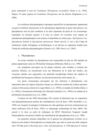 Introduction


porte maintenant le nom de 'Candidatus Phytoplasma aurantifolia' (Zreik et al., 1995).
Depuis, 25 autres espèces de Candidatus Phytoplasma ont été décrites (Hogenhout et al.,
2008).


         Les mollicutes phytopathogènes regroupent aujourd’hui les phytoplasmes appartenant
au genre Candidatus phytoplasma et les spiroplasmes appartenant au genre Spiroplasma. Les
phytoplasmes sont les plus nombreux et les plus importants du point de vue économique.
Cependant, ils résistent toujours à la mise en culture. En revanche, trois espèces de
spiroplasmes phytopathogènes sont connues et disponibles en culture pure : Spiroplasma citri,
Spiroplasma kunkelii et Spiroplasma phoeniceum. Parmi ceux-là, S. citri a fait l’objet de
nombreuses études biologiques et biochimiques et est devenu un organisme modèle pour
l’étude des mollicutes phytopathogènes (Garnier et al., 2001; Bove et al., 2003).


         1. Phytoplasmes

         Au niveau mondial, les phytoplasmes sont responsables de plus de 300 maladies de
plantes appartenant à plus de 100 familles botaniques différentes (McCoy et al., 1989).
         Les symptômes provoqués sur les plantes infectées sont variables et incluent des
jaunisses foliaires, un enroulement et/ou une diminution de la taille des feuilles, une
virescence (pétales non segmentés), une phyllodie (morphologie foliaire des sépales), la
prolifération de bourgeons axillaires, un raccourcissement des entre-nœuds, etc….
         Les pertes économiques provoquées par des infections à phytoplasmes sont
importantes dans nos régions françaises lorsque ces infections touchent des cultures pérennes
comme la Flavescence dorée de la vigne (Daire et al., 1993b), la maladie du Stolbur (Daire et
al., 1993a), l’enroulement chlorotique de l’abricotier (Jaraush et al., 1999) et la maladie de la
prolifération du pommier (Lee et al., 2000).
         L’analyse de leur ADN ribosomique 16S a permis de démontrer que ces organismes
sont phylogénétiquement proches des acholéplasmes (Lim & Sears, 1989; Seemüller et al.,
1994) avec lesquels ils partagent l’utilisation du code génétique universel contrairement aux
autres mollicutes (Lim & Sears, 1992). Le séquençage systématique de leurs ARNr 16S,
associé à la mise au point de techniques de RFLP (Restriction Fragment Length
Polymorphism), ont permis d’établir une classification des phytoplasmes (Lee et al., 1998).
         Les premières données disponibles sur le génome des phytoplasmes révèlent, en se
basant sur des études d’électrophorèse en champ pulsé, que celui-ci aurait une taille comprise
entre 530 kpb pour le Bermuda grass white leaf phytoplasma, et 1350 kpb pour le Tomato

                                               15
 