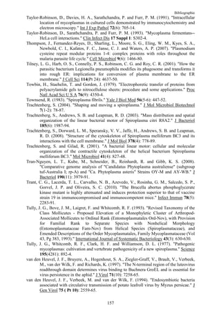 Bibliographie
Taylor-Robinson, D., Davies, H. A., Sarathchandra, P. and Furr, P. M. (1991). "Intracellular
        location of mycoplasmas in cultured cells demonstrated by immunocytochemistry and
        electron microscopy." Int J Exp Pathol 72(6): 705-14.
Taylor-Robinson, D., Sarathchandra, P. and Furr, P. M. (1993). "Mycoplasma fermentans--
        HeLa cell interactions." Clin Infect Dis 17 Suppl 1: S302-4.
Thompson, J., Fernandez-Reyes, D., Sharling, L., Moore, S. G., Eling, W. M., Kyes, S. A.,
        Newbold, C. I., Kafatos, F. C., Janse, C. J. and Waters, A. P. (2007). "Plasmodium
        cysteine repeat modular proteins 1-4: complex proteins with roles throughout the
        malaria parasite life cycle." Cell Microbiol 9(6): 1466-80.
Tilney, L. G., Harb, O. S., Connelly, P. S., Robinson, C. G. and Roy, C. R. (2001). "How the
        parasitic bacterium Legionella pneumophila modifies its phagosome and transforms it
        into rough ER: implications for conversion of plasma membrane to the ER
        membrane." J Cell Sci 114(Pt 24): 4637-50.
Towbin, H., Staehelin, T. and Gordon, J. (1979). "Electrophoretic transfer of proteins from
        polyacrylamide gels to nitrocellulose sheets: procedure and some applications." Proc
        Natl Acad Sci U S A 76(9): 4350-4.
Townsend, R. (1983). "Spiroplasma fibrils." Yale J Biol Med 56(5-6): 447-52.
Trachtenberg, S. (2004). "Shaping and moving a spiroplasma." J Mol Microbiol Biotechnol
        7(1-2): 78-87.
Trachtenberg, S., Andrews, S. B. and Leapman, R. D. (2003). "Mass distribution and spatial
        organization of the linear bacterial motor of Spiroplasma citri R8A2." J Bacteriol
        185(6): 1987-94.
Trachtenberg, S., Dorward, L. M., Speransky, V. V., Jaffe, H., Andrews, S. B. and Leapman,
        R. D. (2008). "Structure of the cytoskeleton of Spiroplasma melliferum BC3 and its
        interactions with the cell membrane." J Mol Biol 378(4): 778-89.
Trachtenberg, S. and Gilad, R. (2001). "A bacterial linear motor: cellular and molecular
        organization of the contractile cytoskeleton of the helical bacterium Spiroplasma
        melliferum BC3." Mol Microbiol 41(4): 827-48.
Tran-Nguyen, L. T., Kube, M., Schneider, B., Reinhardt, R. and Gibb, K. S. (2008).
        "Comparative genome analysis of "Candidatus Phytoplasma australiense" (subgroup
        tuf-Australia I; rp-A) and "Ca. Phytoplasma asteris" Strains OY-M and AY-WB." J
        Bacteriol 190(11): 3979-91.
Trant, C. G., Lacerda, T. L., Carvalho, N. B., Azevedo, V., Rosinha, G. M., Salcedo, S. P.,
        Gorvel, J. P. and Oliveira, S. C. (2010). "The Brucella abortus phosphoglycerate
        kinase mutant is highly attenuated and induces protection superior to that of vaccine
        strain 19 in immunocompromised and immunocompetent mice." Infect Immun 78(5):
        2283-91.
Tully, J. G., Bove, J. M., Laigret, F. and Whitcomb, R. F. (1993). "Revised Taxonomy of the
        Class Mollicutes - Proposed Elevation of a Monophyletic Cluster of Arthropod-
        Associated Mollicutes to Ordinal Rank (Entomoplasmatales Ord-Nov), with Provision
        for Familial Rank to Separate Species with Nonhelical Morphology
        (Entomoplasmataceae Fam-Nov) from Helical Species (Spiroplasmataceae), and
        Emended Descriptions of the Order Mycoplasmatales, Family Mycoplasmataceae (Vol
        43, Pg 383, 1993)." International Journal of Systematic Bacteriology 43(3): 630-630.
Tully, J. G., Whitcomb, R. F., Clark, H. F. and Williamson, D. L. (1977). "Pathogenic
        mycoplasmas: cultivation and vertebrate pathogenicity of a new spiroplasma." Science
        195(4281): 892-4.
van den Heuvel, J. F., Bruyere, A., Hogenhout, S. A., Ziegler-Graff, V., Brault, V., Verbeek,
        M., van der Wilk, F. and Richards, K. (1997). "The N-terminal region of the luteovirus
        readthrough domain determines virus binding to Buchnera GroEL and is essential for
        virus persistence in the aphid." J Virol 71(10): 7258-65.
van den Heuvel, J. F., Verbeek, M. and van der Wilk, F. (1994). "Endosymbiotic bacteria
        associated with circulative transmission of potato leafroll virus by Myzus persicae." J
        Gen Virol 75 ( Pt 10): 2559-65.

                                             157
 