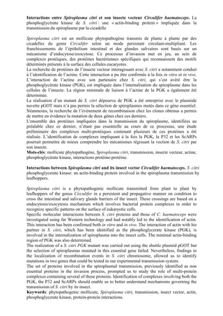 Interactions entre Spiroplasma citri et son insecte vecteur Circulifer haematoceps. La
phosphoglycérate kinase de S. citri : une « actin-binding protein » impliquée dans la
transmission du spiroplasme par la cicadelle

Spiroplasma citri est un mollicute phytopathogène transmis de plante à plante par des
cicadelles du genre Circulifer selon un mode persistant circulant-multipliant. Les
franchissements de l’épithélium intestinal et des glandes salivaires sont basés sur un
mécanisme d’endocytose/exocytose. Ce processus d’invasion met en jeu, au sein de
complexes protéiques, des protéines bactériennes spécifiques qui reconnaissent des motifs
déterminés présents à la surface des cellules eucaryotes.
La recherche de protéines de l’insecte vecteur interagissant avec S. citri a notamment conduit
à l’identification de l’actine. Cette interaction a pu être confirmée à la fois in vitro et in vivo.
L’interaction de l’actine avec son partenaire chez S. citri, qui s’est avéré être la
phosphoglycérate kinase (PGK), est impliquée dans l’internalisation du spiroplasme dans les
cellules de l’insecte. La région minimale de liaison à l’actine de la PGK a également été
déterminée.
La réalisation d’un mutant de S. citri dépourvu de PGK a été entreprise avec le plasmide
navette pGOT mais n’a pas permis la sélection de spiroplasmes mutés dans ce gène essentiel.
Néanmoins, la recherche de l’évènement de recombinaison chez les clones obtenus a permis
de mettre en évidence la mutation de deux gènes chez ces derniers.
L'ensemble des protéines impliquées dans la transmission du spiroplasme, identifiées au
préalable chez ce dernier, n’étant pas essentielle au cours de ce processus, une étude
préliminaire des complexes multi-protéiques contenant plusieurs de ces protéines a été
réalisée. L’identification de complexes impliquant à la fois la PGK, la P32 et les ScARPs
pourrait permettre de mieux comprendre les mécanismes régissant la vection de S. citri par
son insecte.
Mots-clés: mollicute phytopathogène, Spiroplasma citri, transmission, insecte vecteur, actine,
phosphoglycérate kinase, interactions protéine-protéine.

Interactions between Spiroplasma citri and its insect vector Circulifer haematoceps. S .citri
phosphoglycerate kinase: an actin-binding protein involved in the spiroplasma transmission by
leafhoppers.

Spiroplasma citri is a phytopathogenic mollicute transmitted from plant to plant by
leafhoppers of the genus Circulifer in a persistent and propagative manner on condition to
cross the intestinal and salivary glands barriers of the insect. These crossings are based on a
endocytosis/exocytosis mechanism which involves bacterial protein complexes in order to
recognize specific patterns on the surface of eukaryotic cells.
Specific molecular interactions between S. citri proteins and those of C. haematoceps were
investigated using far Western technology and had notably led to the identification of actin.
This interaction has been confirmed both in vitro and in vivo. The interaction of actin with his
partner in S. citri, which has been identified as the phosphoglycerate kinase (PGK), is
involved in the internalization of spiroplasma into the insect cells. The minimal actin-binding
region of PGK was also determined.
The realization of a S. citri PGK mutant was carried out using the shuttle plasmid pGOT but
the selection of spiroplasmas mutated in this essential gene failed. Nevertheless, findings in
the localization of recombination events in S. citri chromosome, allowed us to identify
mutations in two genes that could be tested in our experimental transmission system.
The set of proteins involved in the spiroplasmal transmission, previously identified as non
essential proteins in the invasion process, prompted us to study the role of multi-protein
complexes containing several of these proteins. Identification of complexes involving both the
PGK, the P32 and ScARPs should enable us to better understand mechanisms governing the
transmission of S. citri by its insect.
Keywords: phytopathogenic mollicute, Spiroplasma citri, transmission, insect vector, actin,
phosphoglycerate kinase, protein-protein interactions.
 