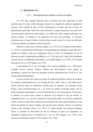 Introduction


            2.2. Spiroplasma citri

                     2.2.1. Description de la maladie et mise en culture

       En 1970, deux équipes observent pour la première fois des organismes de type
mollicute dans les tubes criblés d'orangers atteints de la maladie du stubborn (Igwegbe &
Calavan, 1970; Laflèche & Bové, 1970). Contrairement à un arbre sain dont la forme est
généralement pyramidale, l'arbre très atteint présente un aspect buissonneux provenant d'un
raccourcissement général des entre-noeuds. Les feuilles des arbres malades présentent une
chlorose foliaire. La floraison et la maturation des fruits sont perturbées. La floraison
s'échelonne tout le long de l'année et survient donc à contre saison. Les fruits sont déformés
en forme de glands et les pépins avortés ou nécrosés.
       Obtenu en culture pure en France (Saglio et al., 1971) et en Californie (Fudl-Allah et
al., 1972), la caractérisation biochimique et immunologique du pathogène responsable de la
maladie du stubborn révèle que l'organisme cultivé est bien un mycoplasme du fait de
l'absence de paroi à peptidoglycane (Bébéar et al., 1974) mais, qu’il s'agit d'un mycoplasme
nouveau de par sa morphologie hélicoïdale et sa motilité (Saglio et al., 1973). Il fut nommé
Spiroplasma citri en 1973 (Saglio et al., 1973).
       La transmission de S. citri à l’oranger Citrus sinensis (Markham et al., 1974) par la
cicadelle Euscelis plebejus (Fallen), infectée par micro-injection d’une culture du
spiroplasme, a permis de vérifier les postulats de Koch, démontrant ainsi le rôle de S. citri
comme agent phytopathogène.
       La mise au point d'un milieu de culture de composition définie a permis de connaître
les exigences nutritionnelles de S. citri (Chang & Chen, 1981). Ainsi, il a été établi que sa
culture nécessite l'ajout de cholestérol, d'acides gras, de vitamines, de co-facteurs (acide
folique, acide p-aminobenzoïque, etc...), de source de carbone et d'acides aminés sauf les
acides aspartique et glutamique. Les sucres fermentés par S. citri sont le glucose, le fructose et
le tréhalose; les autres sucres comme le mannose ou le sorbitol ne sont pas utilisés. Le
comportement de S. citri envers le saccharose n'est pas bien défini. Les milieux couramment
utilisés, comme le milieu SP4, contiennent nécessairement du sérum animal (poulain ou veau
foetal) qui apporte les stérols et lipides, ainsi que des sucres, glucose, fructose et saccharose
comme source d'énergie (Tully et al., 1977). Ce milieu possède une pression osmotique
élevée et contrôlée de 600 mOsm du fait de l’absence de paroi du spiroplasme. La
température optimale pour la croissance de S. citri est 32°C (Saglio et al., 1973). Cette
croissance est fortement ralentie à 37°C (Garnier et al., 1984).

                                               17
 