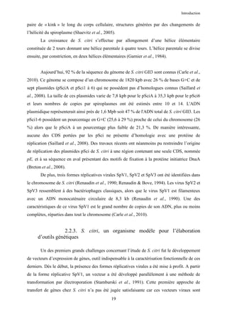 Introduction


paire de « kink » le long du corps cellulaire, structures générées par des changements de
l’hélicité du spiroplasme (Shaevitz et al., 2005).
       La croissance de S. citri s’effectue par allongement d’une hélice élémentaire
constituée de 2 tours donnant une hélice parentale à quatre tours. L’hélice parentale se divise
ensuite, par constriction, en deux hélices élémentaires (Garnier et al., 1984).


       Aujourd’hui, 92 % de la séquence du génome de S. citri GII3 sont connus (Carle et al.,
2010). Ce génome se compose d’un chromosome de 1820 kpb avec 26 % de bases G+C et de
sept plasmides (pSciA et pSci1 à 6) qui ne possèdent pas d’homologues connus (Saillard et
al., 2008). La taille de ces plasmides varie de 7,8 kpb pour le pSciA à 35,3 kpb pour le pSci6
et leurs nombres de copies par spiroplasmes ont été estimés entre 10 et 14. L'ADN
plasmidique représenterait ainsi près de 1,6 Mpb soit 47 % de l'ADN total de S. citri GII3. Les
pSci1-6 possèdent un pourcentage en G+C (25,6 à 29 %) proche de celui du chromosome (26
%) alors que le pSciA à un pourcentage plus faible de 21,3 %. De manière intéressante,
aucune des CDS portées par les pSci ne présente d’homologie avec une protéine de
réplication (Saillard et al., 2008). Des travaux récents ont néanmoins pu restreindre l’origine
de réplication des plasmides pSci de S. citri à une région contenant une seule CDS, nommée
pE, et à sa séquence en aval présentant des motifs de fixation à la protéine initiatrice DnaA
(Breton et al., 2008).
       De plus, trois formes réplicatives virales SpV1, SpV2 et SpV3 ont été identifiées dans
le chromosome de S. citri (Renaudin et al., 1990; Renaudin & Bove, 1994). Les virus SpV2 et
SpV3 ressemblent à des bactériophages classiques, alors que le virus SpV1 est filamenteux
avec un ADN monocaténaire circulaire de 8,3 kb (Renaudin et al., 1990). Une des
caractéristiques de ce virus SpV1 est le grand nombre de copies de son ADN, plus ou moins
complètes, réparties dans tout le chromosome (Carle et al., 2010).


                   2.2.3. S. citri, un organisme modèle pour l’élaboration
      d’outils génétiques

       Un des premiers grands challenges concernant l’étude de S. citri fut le développement
de vecteurs d’expression de gènes, outil indispensable à la caractérisation fonctionnelle de ces
derniers. Dès le début, la présence des formes réplicatives virales a été mise à profit. A partir
de la forme réplicative SpV1, un vecteur a été développé parallèlement à une méthode de
transformation par électroporation (Stamburski et al., 1991). Cette première approche de
transfert de gènes chez S. citri n’a pas été jugée satisfaisante car ces vecteurs viraux sont
                                               19
 