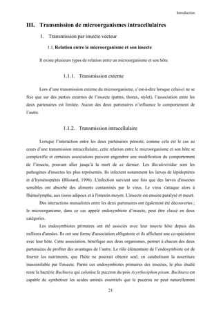 Introduction


III. Transmission de microorganismes intracellulaires
           1. Transmission par insecte vecteur

               1.1. Relation entre le microorganisme et son insecte

           Il existe plusieurs types de relation entre un microorganisme et son hôte.


                        1.1.1. Transmission externe

           Lors d’une transmission externe du microorganisme, c’est-à-dire lorsque celui-ci ne se
fixe que sur des parties externes de l’insecte (pattes, thorax, stylet), l’association entre les
deux partenaires est limitée. Aucun des deux partenaires n’influence le comportement de
l’autre.


                        1.1.2. Transmission intracellulaire

           Lorsque l’interaction entre les deux partenaires persiste, comme cela est le cas au
cours d’une transmission intracellulaire, cette relation entre le microorganisme et son hôte se
complexifie et certaines associations peuvent engendrer une modification du comportement
de l’insecte, pouvant aller jusqu’à la mort de ce dernier. Les Baculoviridae sont les
pathogènes d'insectes les plus représentés. Ils infectent notamment les larves de lépidoptères
et d’hyménoptères (Blissard, 1996). L'infection survient une fois que des larves d'insectes
sensibles ont absorbé des aliments contaminés par le virus. Le virus s'attaque alors à
l'hémolymphe, aux tissus adipeux et à l'intestin moyen. L'insecte est ensuite paralysé et meurt.
           Des interactions mutualistes entre les deux partenaires ont également été découvertes ;
le microorganisme, dans ce cas appelé endosymbiote d’insecte, peut être classé en deux
catégories.
           Les endosymbiotes primaires ont été associés avec leur insecte hôte depuis des
millions d'années. Ils ont une forme d'association obligatoire et ils affichent une co-spéciation
avec leur hôte. Cette association, bénéfique aux deux organismes, permet à chacun des deux
partenaires de profiter des avantages de l’autre. Le rôle élémentaire de l’endosymbiote est de
fournir les nutriments, que l'hôte ne pourrait obtenir seul, en catabolisant la nourriture
inassimilable par l'insecte. Parmi ces endosymbiotes primaires des insectes, le plus étudié
reste la bactérie Buchnera qui colonise le puceron du pois Acyrthosiphon pisum. Buchnera est
capable de synthétiser les acides aminés essentiels que le puceron ne peut naturellement

                                                  21
 