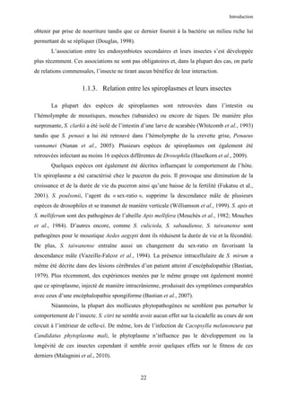 Introduction


obtenir par prise de nourriture tandis que ce dernier fournit à la bactérie un milieu riche lui
permettant de se répliquer (Douglas, 1998).
       L’association entre les endosymbiotes secondaires et leurs insectes s’est développée
plus récemment. Ces associations ne sont pas obligatoires et, dans la plupart des cas, on parle
de relations commensales, l’insecte ne tirant aucun bénéfice de leur interaction.


                     1.1.3. Relation entre les spiroplasmes et leurs insectes

       La plupart des espèces de spiroplasmes sont retrouvées dans l’intestin ou
l’hémolymphe de moustiques, mouches (tabanides) ou encore de tiques. De manière plus
surprenante, S. clarkii a été isolé de l’intestin d’une larve de scarabée (Whitcomb et al., 1993)
tandis que S. penaei a lui été retrouvé dans l’hémolymphe de la crevette grise, Penaeus
vannamei (Nunan et al., 2005). Plusieurs espèces de spiroplasmes ont également été
retrouvées infectant au moins 16 espèces différentes de Drosophila (Haselkorn et al., 2009).
       Quelques espèces ont également été décrites influençant le comportement de l’hôte.
Un spiroplasme a été caractérisé chez le puceron du pois. Il provoque une diminution de la
croissance et de la durée de vie du puceron ainsi qu’une baisse de la fertilité (Fukatsu et al.,
2001). S. poulsonii, l’agent du « sex-ratio », supprime la descendance mâle de plusieurs
espèces de drosophiles et se transmet de manière verticale (Williamson et al., 1999). S. apis et
S. melliferum sont des pathogènes de l’abeille Apis mellifera (Mouchès et al., 1982; Mouches
et al., 1984). D’autres encore, comme S. culiciola, S. sabaudiense, S. taiwanense sont
pathogènes pour le moustique Aedes aegypti dont ils réduisent la durée de vie et la fécondité.
De plus, S. taiwanense entraîne aussi un changement du sex-ratio en favorisant la
descendance mâle (Vazeille-Falcoz et al., 1994). La présence intracellulaire de S. mirum a
même été décrite dans des lésions cérébrales d’un patient atteint d’encéphalopathie (Bastian,
1979). Plus récemment, des expériences menées par le même groupe ont également montré
que ce spiroplasme, injecté de manière intracrânienne, produisait des symptômes comparables
avec ceux d’une encéphalopathie spongiforme (Bastian et al., 2007).
       Néanmoins, la plupart des mollicutes phytopathogènes ne semblent pas perturber le
comportement de l’insecte. S. citri ne semble avoir aucun effet sur la cicadelle au cours de son
circuit à l’intérieur de celle-ci. De même, lors de l’infection de Cacopsylla melanoneura par
Candidatus phytoplasma mali, le phytoplasme n’influence pas le développement ou la
longévité de ces insectes cependant il semble avoir quelques effets sur le fitness de ces
derniers (Malagnini et al., 2010).


                                               22
 