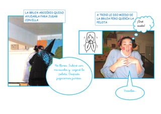 No llores. Subiré con
mi escoba y cogeré la
pelota. Después
jugaremos juntas.
Vaaalee…
LA BRUJA ARCOÍRIS QUISO
AYUDARLA PARA JUGAR
CON ELLA
A TRINI LE DIO MIEDO DE
LA BRUJA PERO QUERÍA LA
PELOTA ¡Qué
susto!
 