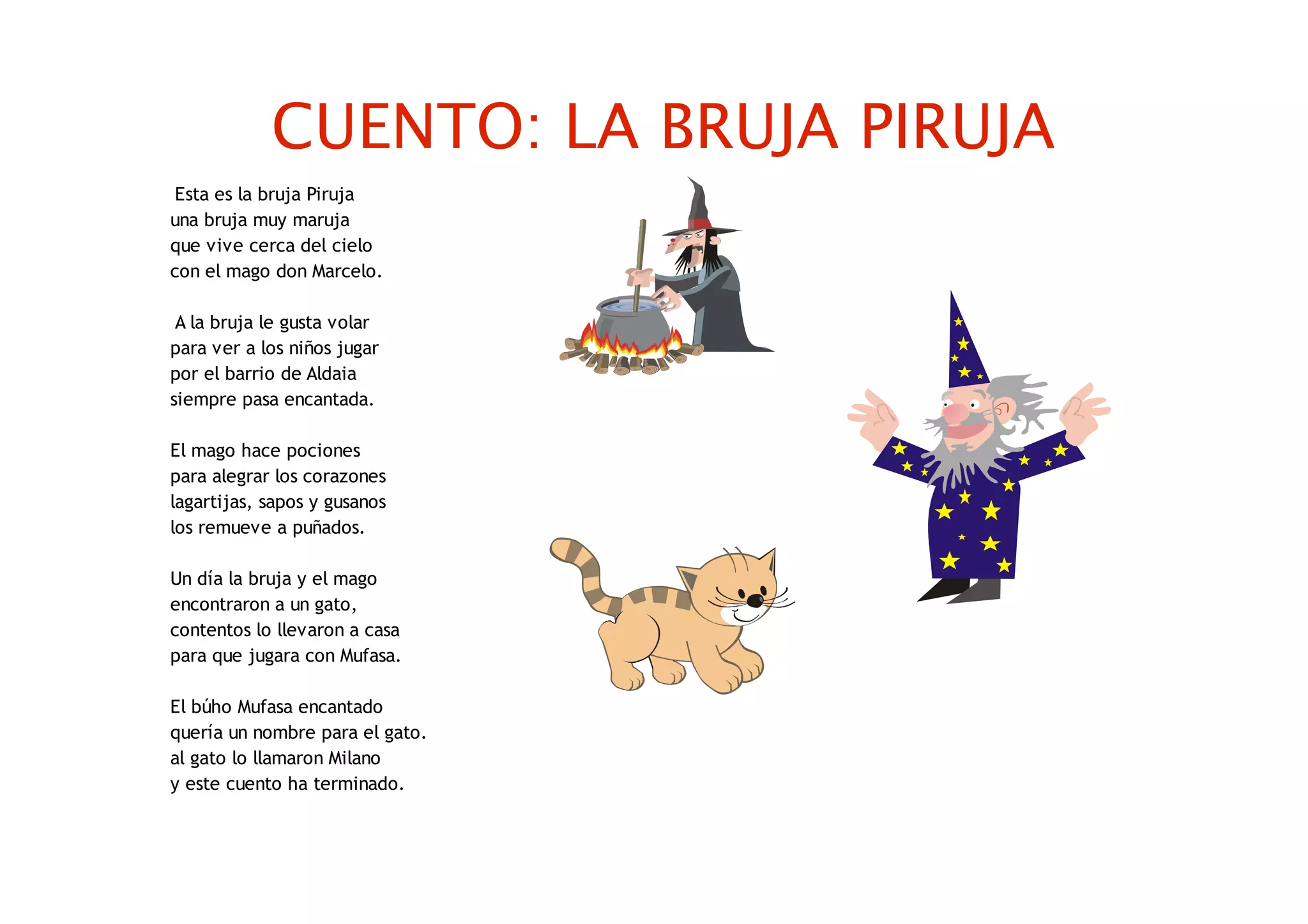 CUENTO: LA BRUJA PIRUJA
Esta es la bruja Piruja
una bruja muy maruja
que vive cerca del cielo
con el mago don Marcelo.
A la bruja le gusta volar
para ver a los niños jugar
por el barrio de Aldaia
siempre pasa encantada.
El mago hace pociones
para alegrar los corazones
lagartijas, sapos y gusanos
los remueve a puñados.
Un día la bruja y el mago
encontraron a un gato,
contentos lo llevaron a casa
para que jugara con Mufasa.
El búho Mufasa encantado
quería un nombre para el gato.
al gato lo llamaron Milano
y este cuento ha terminado.