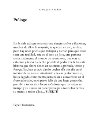 LA BRUJILLA Y EL REY
Prólogo
En la vida existen personas que tienen sueños e ilusiones,
muchos de ellos, la mayoría, se quedan en eso, sueños,
pero hay unos pocos que trabajan y luchan para que estos
sean una realidad, este es el caso de Jose, una persona
ajena totalmente al mundo de la escritura, que con su
esfuerzo y tesón ha hecho posible el poder ver la luz esta
historia que ahora tienes en tus manos, portada, textos y
fotografías, han estado dando vueltas día tras día en el
interior de su mente intentando encajar perfectamente,
hasta llegado el momento justo pasar a convertirse en el
fruto anhelado, en el parto feliz de una larga gestación.,
por ello a todos esos locos soñadores que invierten su
tiempo y su dinero en hacer participe a todos los demás
su sueño, a todos ellos… SUERTE
Pepe Hernández.
 