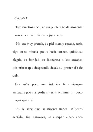 Capitulo 1
Hace muchos años, en un pueblecito de montaña
nació una niña rubia con ojos azules.
No era muy grande, de piel clara y rosada, tenia
algo en su mirada que te hacia sonreír, quizás su
alegría, su bondad, su inocencia o ese encanto
misterioso que desprendía desde su primer día de
vida.
Esa niña paso una infancia feliz siempre
arropada por sus padres y una hermana un poco
mayor que ella.
Ya se sabe que las madres tienen un sexto
sentido, fue entonces, al cumplir cinco años
 