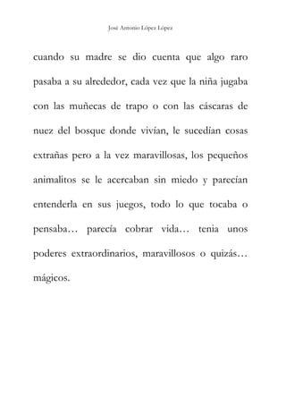 José Antonio López López
cuando su madre se dio cuenta que algo raro
pasaba a su alrededor, cada vez que la niña jugaba
con las muñecas de trapo o con las cáscaras de
nuez del bosque donde vivían, le sucedían cosas
extrañas pero a la vez maravillosas, los pequeños
animalitos se le acercaban sin miedo y parecían
entenderla en sus juegos, todo lo que tocaba o
pensaba… parecía cobrar vida… tenia unos
poderes extraordinarios, maravillosos o quizás…
mágicos.
 
