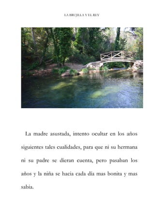 LA BRUJILLA Y EL REY
La madre asustada, intento ocultar en los años
siguientes tales cualidades, para que ni su hermana
ni su padre se dieran cuenta, pero pasaban los
años y la niña se hacia cada día mas bonita y mas
sabia.
 