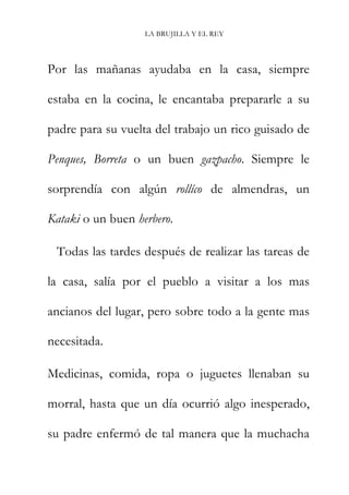 LA BRUJILLA Y EL REY
Por las mañanas ayudaba en la casa, siempre
estaba en la cocina, le encantaba prepararle a su
padre para su vuelta del trabajo un rico guisado de
Penques, Borreta o un buen gazpacho. Siempre le
sorprendía con algún rollíco de almendras, un
Kataki o un buen herbero.
Todas las tardes después de realizar las tareas de
la casa, salía por el pueblo a visitar a los mas
ancianos del lugar, pero sobre todo a la gente mas
necesitada.
Medicinas, comida, ropa o juguetes llenaban su
morral, hasta que un día ocurrió algo inesperado,
su padre enfermó de tal manera que la muchacha
 