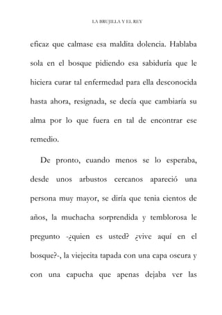 LA BRUJILLA Y EL REY
eficaz que calmase esa maldita dolencia. Hablaba
sola en el bosque pidiendo esa sabiduría que le
hiciera curar tal enfermedad para ella desconocida
hasta ahora, resignada, se decía que cambiaría su
alma por lo que fuera en tal de encontrar ese
remedio.
De pronto, cuando menos se lo esperaba,
desde unos arbustos cercanos apareció una
persona muy mayor, se diría que tenia cientos de
años, la muchacha sorprendida y temblorosa le
pregunto -¿quien es usted? ¿vive aquí en el
bosque?-, la viejecita tapada con una capa oscura y
con una capucha que apenas dejaba ver las
 
