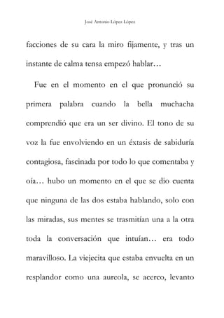 José Antonio López López
facciones de su cara la miro fijamente, y tras un
instante de calma tensa empezó hablar…
Fue en el momento en el que pronunció su
primera palabra cuando la bella muchacha
comprendió que era un ser divino. El tono de su
voz la fue envolviendo en un éxtasis de sabiduría
contagiosa, fascinada por todo lo que comentaba y
oía… hubo un momento en el que se dio cuenta
que ninguna de las dos estaba hablando, solo con
las miradas, sus mentes se trasmitían una a la otra
toda la conversación que intuían… era todo
maravilloso. La viejecita que estaba envuelta en un
resplandor como una aureola, se acerco, levanto
 