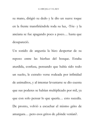 LA BRUJILLA Y EL REY
su mano, dirigió su dedo y le dio un suave toque
en la frente transfiriéndole toda su luz, -Tóc- y la
anciana se fue apagando poco a poco… hasta que
desapareció.
Un sonido de angustia la hizo despertar de su
reposo entre las hierbas del bosque. Estaba
aturdida, confusa, pensando que había sido todo
un sueño, le extraño verse rodeada por infinidad
de animalitos, y al intentar levantarse se dio cuenta
que sus poderes se habían multiplicado por mil, ya
que con solo pensar lo que quería… esto sucedía.
De pronto, volvió a escuchar el mismo grito de
amargura… pero esos gritos de ¿dónde venían?.
 