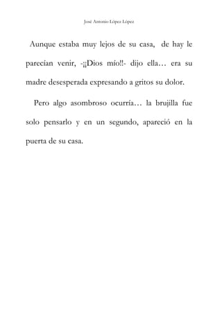 José Antonio López López
Aunque estaba muy lejos de su casa, de hay le
parecían venir, -¡¡Dios mío!!- dijo ella… era su
madre desesperada expresando a gritos su dolor.
Pero algo asombroso ocurría… la brujilla fue
solo pensarlo y en un segundo, apareció en la
puerta de su casa.
 