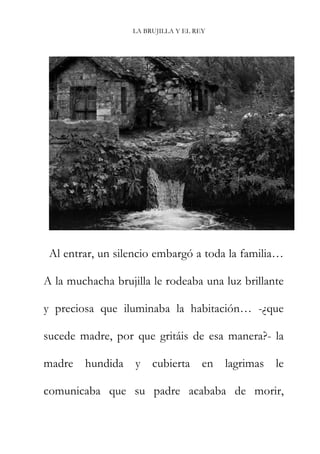 LA BRUJILLA Y EL REY
Al entrar, un silencio embargó a toda la familia…
A la muchacha brujilla le rodeaba una luz brillante
y preciosa que iluminaba la habitación… -¿que
sucede madre, por que gritáis de esa manera?- la
madre hundida y cubierta en lagrimas le
comunicaba que su padre acababa de morir,
 