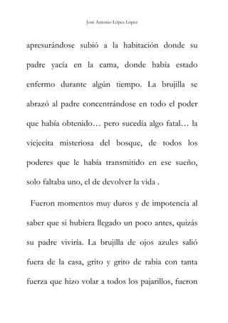 José Antonio López López
apresurándose subió a la habitación donde su
padre yacía en la cama, donde había estado
enfermo durante algún tiempo. La brujilla se
abrazó al padre concentrándose en todo el poder
que había obtenido… pero sucedía algo fatal… la
viejecita misteriosa del bosque, de todos los
poderes que le había transmitido en ese sueño,
solo faltaba uno, el de devolver la vida .
Fueron momentos muy duros y de impotencia al
saber que si hubiera llegado un poco antes, quizás
su padre viviría. La brujilla de ojos azules salió
fuera de la casa, grito y grito de rabia con tanta
fuerza que hizo volar a todos los pajarillos, fueron
 