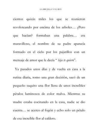 LA BRUJILLA Y EL REY
cientos quizás miles los que se reunieron
revoloteando por encima de los arboles… ¿Pero
que hacían? formaban una palabra… era
maravilloso, el nombre de su padre aparecía
formado en el cielo por los pajarillos con un
mensaje de amor que le decía “ hija te quiero”.
Ya pasados unos días y de vuelta en casa a la
rutina diaria, tomo una gran decisión, sacó de un
pequeño saquito una flor llena de unos increíbles
pétalos luminosos de color malva. Mientras su
madre estaba cocinando en la casa, nadie se dio
cuenta… se acerco al fogón y echo solo un pétalo
de esa increíble flor al caldero.
 