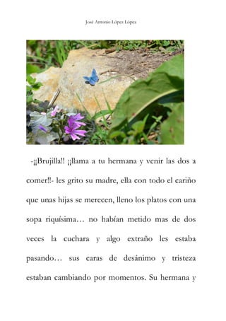 José Antonio López López
-¡¡Brujilla!! ¡¡llama a tu hermana y venir las dos a
comer!!- les grito su madre, ella con todo el cariño
que unas hijas se merecen, lleno los platos con una
sopa riquísima… no habían metido mas de dos
veces la cuchara y algo extraño les estaba
pasando… sus caras de desánimo y tristeza
estaban cambiando por momentos. Su hermana y
 
