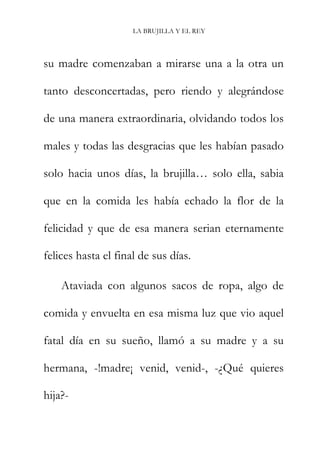 LA BRUJILLA Y EL REY
su madre comenzaban a mirarse una a la otra un
tanto desconcertadas, pero riendo y alegrándose
de una manera extraordinaria, olvidando todos los
males y todas las desgracias que les habían pasado
solo hacia unos días, la brujilla… solo ella, sabia
que en la comida les había echado la flor de la
felicidad y que de esa manera serian eternamente
felices hasta el final de sus días.
Ataviada con algunos sacos de ropa, algo de
comida y envuelta en esa misma luz que vio aquel
fatal día en su sueño, llamó a su madre y a su
hermana, -!madre¡ venid, venid-, -¿Qué quieres
hija?-
 