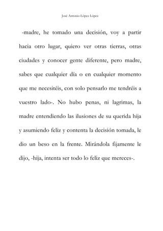 José Antonio López López
-madre, he tomado una decisión, voy a partir
hacia otro lugar, quiero ver otras tierras, otras
ciudades y conocer gente diferente, pero madre,
sabes que cualquier día o en cualquier momento
que me necesitéis, con solo pensarlo me tendréis a
vuestro lado-. No hubo penas, ni lagrimas, la
madre entendiendo las ilusiones de su querida hija
y asumiendo feliz y contenta la decisión tomada, le
dio un beso en la frente. Mirándola fijamente le
dijo, -hija, intenta ser todo lo feliz que mereces-.
 