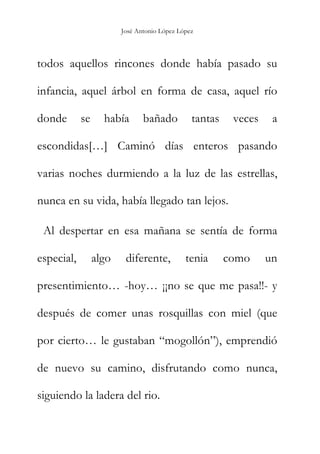 José Antonio López López
todos aquellos rincones donde había pasado su
infancia, aquel árbol en forma de casa, aquel río
donde se había bañado tantas veces a
escondidas[…] Caminó días enteros pasando
varias noches durmiendo a la luz de las estrellas,
nunca en su vida, había llegado tan lejos.
Al despertar en esa mañana se sentía de forma
especial, algo diferente, tenia como un
presentimiento… -hoy… ¡¡no se que me pasa!!- y
después de comer unas rosquillas con miel (que
por cierto… le gustaban “mogollón”), emprendió
de nuevo su camino, disfrutando como nunca,
siguiendo la ladera del rio.
 