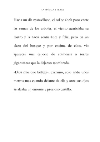 LA BRUJILLA Y EL REY
Hacia un día maravilloso, el sol se abría paso entre
las ramas de los arboles, el viento acariciaba su
rostro y la hacia sentir libre y feliz, pero en un
claro del bosque y por encima de ellos, vio
aparecer una especie de colmenas o torres
gigantescas que la dejaron asombrada.
-Dios mío que belleza-, exclamó, solo ando unos
metros mas cuando delante de ella y ante sus ojos
se alzaba un enorme y precioso castillo.
 