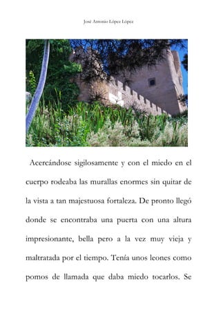 José Antonio López López
Acercándose sigilosamente y con el miedo en el
cuerpo rodeaba las murallas enormes sin quitar de
la vista a tan majestuosa fortaleza. De pronto llegó
donde se encontraba una puerta con una altura
impresionante, bella pero a la vez muy vieja y
maltratada por el tiempo. Tenía unos leones como
pomos de llamada que daba miedo tocarlos. Se
 