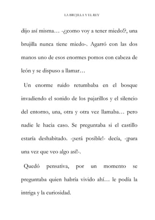 LA BRUJILLA Y EL REY
dijo así misma… -¿¡como voy a tener miedo!?, una
brujilla nunca tiene miedo-. Agarró con las dos
manos uno de esos enormes pomos con cabeza de
león y se dispuso a llamar…
Un enorme ruido retumbaba en el bosque
invadiendo el sonido de los pajarillos y el silencio
del entorno, una, otra y otra vez llamaba… pero
nadie le hacia caso. Se preguntaba si el castillo
estaría deshabitado. -¡será posible!- decía, -¡para
una vez que veo algo así!-.
Quedó pensativa, por un momento se
preguntaba quien habría vivido ahí… le podía la
intriga y la curiosidad.
 