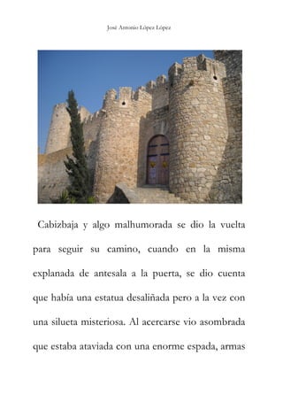 José Antonio López López
Cabizbaja y algo malhumorada se dio la vuelta
para seguir su camino, cuando en la misma
explanada de antesala a la puerta, se dio cuenta
que había una estatua desaliñada pero a la vez con
una silueta misteriosa. Al acercarse vio asombrada
que estaba ataviada con una enorme espada, armas
 