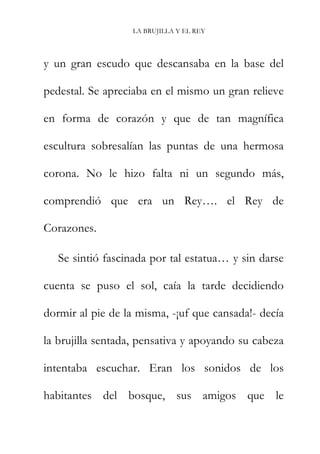 LA BRUJILLA Y EL REY
y un gran escudo que descansaba en la base del
pedestal. Se apreciaba en el mismo un gran relieve
en forma de corazón y que de tan magnífica
escultura sobresalían las puntas de una hermosa
corona. No le hizo falta ni un segundo más,
comprendió que era un Rey…. el Rey de
Corazones.
Se sintió fascinada por tal estatua… y sin darse
cuenta se puso el sol, caía la tarde decidiendo
dormir al pie de la misma, -¡uf que cansada!- decía
la brujilla sentada, pensativa y apoyando su cabeza
intentaba escuchar. Eran los sonidos de los
habitantes del bosque, sus amigos que le
 