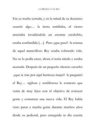 LA BRUJILLA Y EL REY
Era ya noche cerrada, y en la mitad de su descanso
ocurrió algo… la tierra temblaba, el viento
arreciaba invadiéndola un enorme escalofrío,
estaba confundida […] -Pero ¿que pasa?- la estatua
de aquel maravilloso Rey estaba cobrando vida.
No se lo podía creer, ahora sí tenia miedo y estaba
asustada. Después de un pequeño silencio escuchó
-¿que te trae por aquí hermosa mujer?- le preguntó
el Rey… sigilosa y temblorosa le contesto que
venia de muy lejos con el objetivo de conocer
gente y comenzar una nueva vida. El Rey había
visto pasar a mucha gente durante muchos años
desde su pedestal, pero enseguida se dio cuenta
 