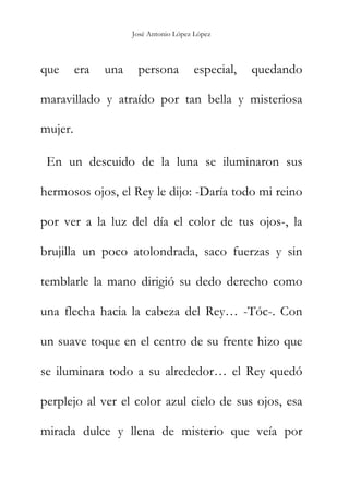 José Antonio López López
que era una persona especial, quedando
maravillado y atraído por tan bella y misteriosa
mujer.
En un descuido de la luna se iluminaron sus
hermosos ojos, el Rey le dijo: -Daría todo mi reino
por ver a la luz del día el color de tus ojos-, la
brujilla un poco atolondrada, saco fuerzas y sin
temblarle la mano dirigió su dedo derecho como
una flecha hacia la cabeza del Rey… -Tóc-. Con
un suave toque en el centro de su frente hizo que
se iluminara todo a su alrededor… el Rey quedó
perplejo al ver el color azul cielo de sus ojos, esa
mirada dulce y llena de misterio que veía por
 