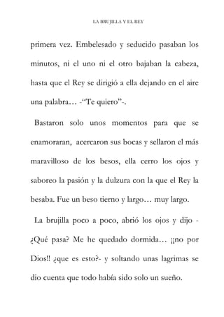 LA BRUJILLA Y EL REY
primera vez. Embelesado y seducido pasaban los
minutos, ni el uno ni el otro bajaban la cabeza,
hasta que el Rey se dirigió a ella dejando en el aire
una palabra… -“Te quiero”-.
Bastaron solo unos momentos para que se
enamoraran, acercaron sus bocas y sellaron el más
maravilloso de los besos, ella cerro los ojos y
saboreo la pasión y la dulzura con la que el Rey la
besaba. Fue un beso tierno y largo… muy largo.
La brujilla poco a poco, abrió los ojos y dijo -
¿Qué pasa? Me he quedado dormida… ¡¡no por
Dios!! ¿que es esto?- y soltando unas lagrimas se
dio cuenta que todo había sido solo un sueño.
 