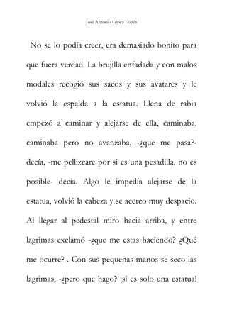 José Antonio López López
No se lo podía creer, era demasiado bonito para
que fuera verdad. La brujilla enfadada y con malos
modales recogió sus sacos y sus avatares y le
volvió la espalda a la estatua. Llena de rabia
empezó a caminar y alejarse de ella, caminaba,
caminaba pero no avanzaba, -¿que me pasa?-
decía, -me pellizcare por si es una pesadilla, no es
posible- decía. Algo le impedía alejarse de la
estatua, volvió la cabeza y se acerco muy despacio.
Al llegar al pedestal miro hacia arriba, y entre
lagrimas exclamó -¿que me estas haciendo? ¿Qué
me ocurre?-. Con sus pequeñas manos se seco las
lagrimas, -¿pero que hago? ¡si es solo una estatua!
 